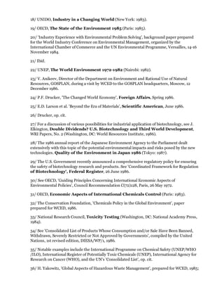 18/ UNIDO, Industry in a Changing World (New York: 1983).

19/ OECD, The State of the Environment 1985 (Paris: 1985).

20/ 'Industry Experience with Environmental Problem Solving', background paper prepared
for the World Industry Conference on Environmental Management, organized by the
International Chamber of Commerce and the UN Environmental Programme, Versailles, 14-16
November 1984.

21/ Ibid.

22/ UNEP, The World Environment 1972-1982 (Nairobi: 1982).

23/ V. Anikeev, Director of the Department on Environment and Rational Use of Natural
Resources, GOSPLAN, during a visit by WCED to the GOSPLAN headquarters, Moscow, 12
December 1986.

24/ P.F. Drucker, 'The Changed World Economy', Foreign Affairs, Spring 1986.

25/ E.D. Larson et al. 'Beyond the Era of Materials', Scientific American, June 1986.

26/ Drucker, op. cit.

27/ For a discussion of various possibilities for industrial application of biotechnology, see J.
Elkington, Double Dividends? U.S. Biotechnology and Third World Development,
WRI Papers, No. 2 (Washington, DC: World Resources Institute, 1986).

28/ The 1986 annual report of the Japanese Environment Agency to the Parliament dealt
extensively with this topic of the potential environmental impacts and risks posed by the new
technologies. Quality of the Environment in Japan 1986 (Tokyo: 1987).

29/ The U.S. Government recently announced a comprehensive regulatory policy for ensuring
the safety of biotechnology research and products. See 'Coordinated Framework for Regulation
of Biotechnology', Federal Register, 26 June 1986.

30/ See OECD, 'Guiding Principles Concerning International Economic Aspects of
Environmental Policies', Council Recommendation C(72)128, Paris, 26 May 1972.

31/ OECD, Economic Aspects of International Chemicals Control (Paris: 1983).

32/ The Conservation Foundation, 'Chemicals Policy in the Global Environment', paper
prepared for WCED, 1986.

33/ National Research Council, Toxicity Testing (Washington, DC: National Academy Press,
1984).

34/ See 'Consolidated List of Products Whose Consumption and/or Sale Have Been Banned,
Withdrawn, Severely Restricted or Not Approved by Governments', compiled by the United
Nations, 1st revised edition, DIESA/WP/1, 1986.

35/ Notable examples include the International Programme on Chemical Safety (UNEP/WHO
/ILO), International Register of Potentially Toxic Chemicals (UNEP), International Agency for
Research on Cancer (WHO), and the UN's 'Consolidated List', op. cit.

36/ H. Yakowitz, 'Global Aspects of Hazardous Waste Management', prepared for WCED, 1985;
 