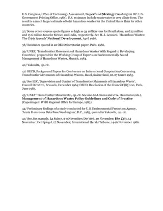 U.S. Congress, Office of Technology Assessment, Superfund Strategy (Washington DC: U.S.
Government Printing Office, 1985). U.S. estimates include wastewater in very dilute form. The
result is a much larger estimate of total hazardous wastes for the United States than for other
countries.

37/ Some other sources quote figures as high as 34 million tons for Brazil alone, and 22 million
and 13.6 million tons for Mexico and India, respectively. See H. J. Leonard, 'Hazardous Wastes:
The Crisis Spreads' National Development, April 1986.

38/ Estimates quoted in an OECD Secretariat paper, Paris, 1986.

39/ UNEP, 'Transfrontier Movements of Hazardous Wastes With Regard to Developing
Countries', prepared for the Working Group of Experts on Environmentally Sound
Management of Hazardous Wastes, Munich, 1984.

40/ Yakowitz, op. cit.

41/ OECD, Background Papers for Conference on International Cooperation Concerning
Transfrontier Movements of Hazardous Wastes, Basel, Switzerland, 26-27 March 1985.

42/ See EEC, 'Supervision and Control of Transfrontier Shipments of Hazardous Waste',
Council Directive, Brussels, December 1984; OECD, Resolution of the Council C(85)100, Paris,
June 1985.

43/ UNEP "Transfrontier Movements', op. cit. See also M.J. Suess and J.W. Huismans (eds.),
Management of Hazardous Waste: Policy Guidelines and Code of Practice
(Copenhagen: WHO Regional Office for Europe, 1983).

44/ Preliminary findings of a study conducted for U.S. Environmental Protection Agency,
'Acute Hazardous Data Base Washington', D.C., 1985, quoted in Yakowitz, op. cit.

45/ See, for example, La Suisse, 3-9 November; Die Welt, 10 November; Die Zeit, 14
November; Der Spiegel, 17 November; International Herald Tribune, 14-16 November 1986.
 