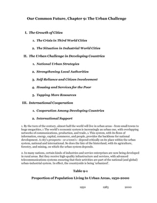 Our Common Future, Chapter 9: The Urban Challenge


   I. The Growth of Cities

         1. The Crisis in Third World Cities

         2. The Situation in Industrial World Cities

 II. The Urban Challenge in Developing Countries

         1. National Urban Strategies

         2. Strengthening Local Authorities

         3. Self-Reliance and Citizen Involvement

         4. Housing and Services for the Poor

         5. Tapping More Resources

III. International Cooperation

         1. Cooperation Among Developing Countries

         2. International Support

1. By the turn of the century, almost half the world will live in urban areas - from small towns to
huge megacities./1 The world's economic system is increasingly an urban one, with overlapping
networks of communications, production, and trade./2 This system, with its flows of
information, energy, capital, commerce, and people, provides the backbone for national
development. A city's prospects - or a town's - depend critically on its place within the urban
system, national and international. So does the fate of the hinterland, with its agriculture,
forestry, and mining, on which the urban system depends.

2. In many nations, certain kinds of industries and service enterprises are now being developed
in rural areas. But they receive high-quality infrastructure and services, with advanced
telecommunications systems ensuring that their activities are part of the national (and global)
urban-industrial system. In effect, the countryside is being 'urbanized'.

                                           Table 9-1

        Proportion of Population Living In Urban Areas, 1950-2000

                                                 1950               1985               2000
 