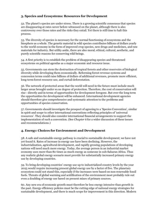 3. Species and Ecosystems: Resources for Development

52. The planet's species are under stress. There is a growing scientific consensus that species
are disappearing at rates never before witnessed on the planet, although there is also
controversy over those rates and the risks they entail. Yet there is still time to halt this
process.

53. The diversity of species is necessary for the normal functioning of ecosystems and the
biosphere as a whole. The genetic material in wild species contributes billions of dollars yearly
to the world economy in the form of improved crop species, new drugs and medicines, and raw
materials for industry. But utility aside, there are also moral, ethical, cultural, aesthetic, and
purely scientific reasons for conserving wild beings.

54. A first priority is to establish the problem of disappearing species and threatened
ecosystems on political agendas as a major economic and resource issue.

55. Governments can stem the destruction of tropical forests and other reservoirs of biological
diversity while developing them economically. Reforming forest revenue systems and
concession terms could raise billions of dollars of additional revenues, promote more efficient,
long-term forest resource use, and curtail deforestation.

56. The network of protected areas that the world will need in the future must include much
larger areas brought under so.ne degree of protection. Therefore, the cost of conservation will
rise - directly and in terms of opportunities for development foregone. But over the long term
the opportunities for development will be enhanced. International development agencies
should therefore give comprehensive and systematic attention to the problems and
opportunities of species conservation.

57. Governments should investigate the prospect of agreeing to a 'Species Convention', similar
in spirit and scope to other international conventions reflecting principles of 'universal
resources'. They should also consider international financial arrangements to support the
implementation of such a convention. (See Chapter 6 for a wider discussion of these issues
and recommendations.)

4. Energy: Choices for Environment and Development

58. A safe and sustainable energy pathway is crucial to sustainable development; we have not
yet found it. Rates of increase in energy use have been declining. However, the
industrialization, agricultural development, and rapidly growing populations of developing
nations will need much more energy. Today, the average person in an industrial market
economy uses more than 80 times as much energy as someone in sub-Saharan Africa. Thus
any realistic global energy scenario must provide for substantially increased primary energy
use by developing countries.

59. To bring developing countries' energy use up to industrialized country levels by the year
2025 would require increasing present global energy use by a factor of five. The planetary
ecosystem could not stand this, especially if the increases were based on non-renewable fossil
fuels. Threats of global warming and acidification of the environment most probably rule out
even a doubling of energy use bared on present mixes of primary sources.

60. Any new era of economic growth must therefore be less energy intensive than growth in
the past. Energy efficiency policies must be the cutting edge of national energy strategies for
sustainable development, and there is much scope for improvement in this direction. Modern
 