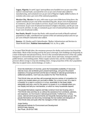 Lagos, Nigeria: In 1978, Lagos' metropolitan area handled over 40 per cent of the
    nation's external trade, accounted for over 57 per cent of total value added in
    manufacturing, and contained over 40 per cent of Nigeria's highly skilled workers. It
    contains only some 5 per cent of the national population.

    Mexico City, Mexico: In 1970, with some 24 per cent of Mexicans living there, the
    capital contained 30 per cent of the manufacturing jobs, 28 per cent of employment
    in commerce, 38 per cent of jobs in services, 69 per cent of employment in national
    government, 62 per cent of national investment in higher education, and 80 per cent
    of research activities. In 1965, it contained 44 per cent of national bank deposits and
    61 per cent of national credits.

    Sao Paulo, Brazil: Greater Sao Paulo, with around one-tenth of Brazil's national
    population in 1980, contributed one-quarter of the net national product and over 40
    per cent of Brazil's industrial value-added.

    Source: J.E. Hardoy and D. Satterthwaite, 'Shelter, Infrastructure and Services in
    Third World Cities', Habitat International, Vol. 10, No 4, 1986.



10. In most Third World cities, the enormous pressure for shelter and services has frayed the
urban fabric. Much of the housing used by the poor is decrepit. Civic buildings are frequently in
a state of disrepair and advanced decay. So too is the essential infrastructure of the city; public
transport is overcrowded and overused, as are roads, buses and trains, transport stations,
public latrines, and washing points. Water supply systems leak, and the resulting low water
pressure allows sewage to seep into drinking water. A large proportion of the city's population
often has no piped water, storm drainage, or roads./7


       Given the distribution of incomes, given the foreseeable availability of resources
       national, local, and worldwide given present technology, and given the present
       weakness of local government and the lack of interest of national governments in
       settlement problems, I don't see any solution for the Third World city.

       Third World cities are and they will increasingly become centres of competition for
       a plot to be invaded where you can build a shelter, for a room to rent, for a bed in
       a hospital, for a seat in a school or in a bus, essentially for the fewer stable
       adequately paid jobs, even for the space in a square or on a sidewalk where you
       can display and sell your merchandise, on which so many households depend.

       The people themselves organize and help construct most new housing units in
       Third World cities and they do so without the assistance from architects, planners,
       and engineers, nor from local or national governments. Furthermore, in many
       cases, national and local governments are frequently harassing these groups. The
       people themselves are becoming increasingly the true builders and designers of
       Third World cities and quite often the managers of their own districts.

       Jorge Hardoy
       International Institute for Environment and Development
       WCED Public Hearing
       Sao Paulo, 28-29 Oct 1985
 