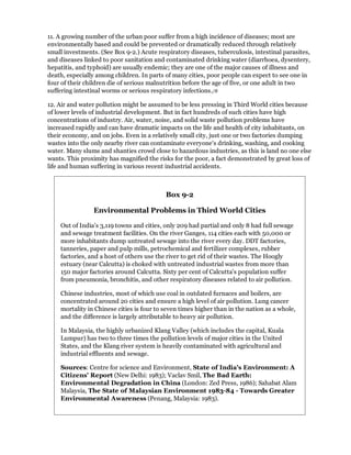 11. A growing number of the urban poor suffer from a high incidence of diseases; most are
environmentally based and could be prevented or dramatically reduced through relatively
small investments. (See Box 9-2.) Acute respiratory diseases, tuberculosis, intestinal parasites,
and diseases linked to poor sanitation and contaminated drinking water (diarrhoea, dysentery,
hepatitis, and typhoid) are usually endemic; they are one of the major causes of illness and
death, especially among children. In parts of many cities, poor people can expect to see one in
four of their children die of serious malnutrition before the age of five, or one adult in two
suffering intestinal worms or serious respiratory infections./8

12. Air and water pollution might be assumed to be less pressing in Third World cities because
of lower levels of industrial development. But in fact hundreds of such cities have high
concentrations of industry. Air, water, noise, and solid waste pollution problems have
increased rapidly and can have dramatic impacts on the life and health of city inhabitants, on
their economy, and on jobs. Even in a relatively small city, just one or two factories dumping
wastes into the only nearby river can contaminate everyone's drinking, washing, and cooking
water. Many slums and shanties crowd close to hazardous industries, as this is land no one else
wants. This proximity has magnified the risks for the poor, a fact demonstrated by great loss of
life and human suffering in various recent industrial accidents.



                                           Box 9-2

                 Environmental Problems in Third World Cities

    Out of India's 3,119 towns and cities, only 209 had partial and only 8 had full sewage
    and sewage treatment facilities. On the river Ganges, 114 cities each with 50,000 or
    more inhabitants dump untreated sewage into the river every day. DDT factories,
    tanneries, paper and pulp mills, petrochemical and fertilizer complexes, rubber
    factories, and a host of others use the river to get rid of their wastes. The Hoogly
    estuary (near Calcutta) is choked with untreated industrial wastes from more than
    150 major factories around Calcutta. Sixty per cent of Calcutta's population suffer
    from pneumonia, bronchitis, and other respiratory diseases related to air pollution.

    Chinese industries, most of which use coal in outdated furnaces and boilers, are
    concentrated around 20 cities and ensure a high level of air pollution. Lung cancer
    mortality in Chinese cities is four to seven times higher than in the nation as a whole,
    and the difference is largely attributable to heavy air pollution.

    In Malaysia, the highly urbanized Klang Valley (which includes the capital, Kuala
    Lumpur) has two to three times the pollution levels of major cities in the United
    States, and the Klang river system is heavily contaminated with agricultural and
    industrial effluents and sewage.

    Sources: Centre for science and Environment, State of India's Environment: A
    Citizens' Report (New Delhi: 1983); Vaclav Smil, The Bad Earth:
    Environmental Degradation in China (London: Zed Press, 1986); Sahabat Alam
    Malaysia, The State of Malaysian Environment 1983-84 - Towards Greater
    Environmental Awareness (Penang, Malaysia: 1983).
 