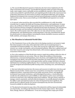 13. The uncontrolled physical expansion of cities has also had serious implications for the
urban environment and economy. Uncontrolled development makes provision of housing,
roads, water supply, sewers, and public services prohibitively expensive. Cities are often built
on the most productive agricultural land, and unguided growth results in the unnecessary loss
of this land. Such losses are most serious in nations with limited arable land, such as Egypt.
Haphazard development also consumes land and natural landscapes needed for urban parks
and recreation areas. Once an area is built up, it is both difficult and expensive to re-create
open space.

14. In general, urban growth has often preceded the establishment of a solid, diversified
economic base to support the build-up of housing, infrastructure, and employment. In many
places, the problems are linked to inappropriate patterns of industrial development and the
lack of coherence between strategies for agricultural and urban development. The link between
national economies and international economic factors has been discussed in Part I of this
report. The world economic crisis of the 1980s has not only reduced incomes, increased
unemployment, and eliminated many social programmes, it has also exacerbated the already
low priority given to urban problems, increasing the chronic shortfall in resources needed to
build, maintain, and manage urban areas./9

2. The Situation in Industrial World Cities

15. The Commission's focus on the urban crisis in developing countries is not meant to imply
that what transpires in the cities of the industrial world is not of crucial importance to
sustainable development globally. It is. These cities account for a high share of the world's
resource use, energy consumption, and environmental pollution. Many have a global reach and
draw their resources and energy from distant lands, with enormous aggregate impacts on the
ecosystems of those lands.

16. Nor is the emphasis on Third World cities meant to imply that problems within the cities of
industrialized countries are not serious. They are. Many face problems of deteriorating
infrastructure, environmental degradation, inner-city decay, and neighbourhood collapse. The
unemployed, the elderly, and racial and ethnic minorities can remain trapped in a downward
spiral of degradation and poverty, as job opportunities and the younger and better-educated
individuals leave declining neighbourhoods. City or municipal governments often face a legacy
of poorly designed and maintained public housing estates, mounting costs, and declining tax
bases.

17. But most industrial countries have the means and resources to tackle inner-city decay and
linked economic decline. Indeed, many have succeeded in reversing these trends through
enlightened policies, cooperation between the public and private sectors, and significant
investments in personnel, institutions, and technological innovation./10 Local authorities
usually have the political power and credibility to take initiatives and to assess and deploy
resources in innovative ways reflecting unique local conditions. This gives them a capacity to
manage, control, experiment, and lead urban development. In centrally planned economies,
the ability to plan and implement plans for urban development has been significant. The
priority given to collective goods over private consumption may also have increased the
resources available for urban development.

18. The physical environment in many cities of the industrial world has improved substantially
over the decades. According to the historical records of many major centres - like London,
Paris, Chicago, Moscow, and Melbourne - it was not too long ago that a major part of their
 