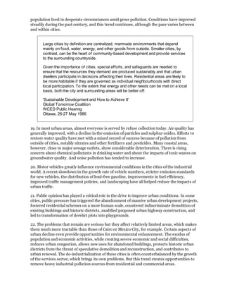 population lived in desperate circumstances amid gross pollution. Conditions have improved
steadily during the past century, and this trend continues, although the pace varies between
and within cities.


       Large cities by definition are centralized, manmade environments that depend
       mainly on food, water, energy, and other goods from outside. Smaller cities, by
       contrast, can be the heart of community-based development and provide services
       to the surrounding countryside.

       Given the importance of cities, special efforts, and safeguards are needed to
       ensure that the resources they demand are produced sustainably and that urban
       dwellers participate in decisions affecting their lives. Residential areas are likely to
       be more habitable if they are governed as individual neighbourhoods with direct
       local participation. To the extent that energy and other needs can be met on a local
       basis, both the city and surrounding areas will be better off.

       'Sustainable Development and How to Achieve It'
       Global Tomorrow Coalition
       WCED Public Hearing
       Ottawa, 26-27 May 1986


19. In most urban areas, almost everyone is served by refuse collection today. Air quality has
generally improved, with a decline in the emission of particles and sulphur oxides. Efforts to
restore water quality have met with a mixed record of success because of pollution from
outside of cities, notably nitrates and other fertilizers and pesticides. Many coastal areas,
however, close to major sewage outlets, show considerable deterioration. There is rising
concern about chemical pollutants in drinking water and about the impacts of toxic wastes on
groundwater quality. And noise pollution has tended to increase.

20. Motor vehicles greatly influence environmental conditions in the cities of the industrial
world. A recent slowdown in the growth rate of vehicle numbers, stricter emission standards
for new vehicles, the distribution of lead-free gasoline, improvements in fuel efficiency,
improved traffic management policies, and landscaping have all helped reduce the impacts of
urban traffic.

21. Public opinion has played a critical role in the drive to improve urban conditions. In some
cities, public pressure has triggered the abandonment of massive urban development projects,
fostered residential schemes on a more human scale, countered indiscriminate demolition of
existing buildings and historic districts, modified proposed urban highway construction, and
led to transformation of derelict plots into playgrounds.

22. The problems that remain are serious but they affect relatively limited areas, which makes
them much more tractable than those of Cairo or Mexico City, for example. Certain aspects of
urban decline even provide opportunities for environmental enhancement. The exodus of
population and economic activities, while creating severe economic and social difficulties,
reduces urban congestion, allows new uses for abandoned buildings, protects historic urban
districts from the threat of speculative demolition and reconstruction, and contributes to
urban renewal. The de-industrialization of these cities is often counterbalanced by the growth
of the services sector, which brings its own problems. But this trend creates opportunities to
remove heavy industrial pollution sources from residential and commercial areas.
 