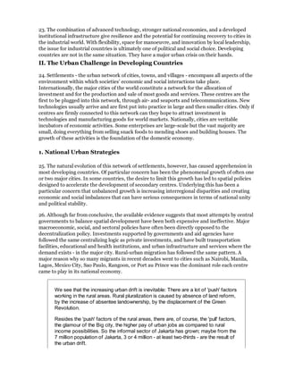 23. The combination of advanced technology, stronger national economies, and a developed
institutional infrastructure give resilience and the potential for continuing recovery to cities in
the industrial world. With flexibility, space for manoeuvre, and innovation by local leadership,
the issue for industrial countries is ultimately one of political and social choice. Developing
countries are not in the same situation. They have a major urban crisis on their hands.
II. The Urban Challenge in Developing Countries

24. Settlements - the urban network of cities, towns, and villages - encompass all aspects of the
environment within which societies' economic and social interactions take place.
Internationally, the major cities of the world constitute a network for the allocation of
investment and for the production and sale of most goods and services. These centres are the
first to be plugged into this network, through air- and seaports and telecommunications. New
technologies usually arrive and are first put into practice in large and then smaller cities. Only if
centres are firmly connected to this network can they hope to attract investment in
technologies and manufacturing goods for world markets. Nationally, cities are veritable
incubators of economic activities. Some enterprises are large-scale but the vast majority are
small, doing everything from selling snack foods to mending shoes and building houses. The
growth of these activities is the foundation of the domestic economy.

1. National Urban Strategies

25. The natural evolution of this network of settlements, however, has caused apprehension in
most developing countries. Of particular concern has been the phenomenal growth of often one
or two major cities. In some countries, the desire to limit this growth has led to spatial policies
designed to accelerate the development of secondary centres. Underlying this has been a
particular concern that unbalanced growth is increasing interregional disparities and creating
economic and social imbalances that can have serious consequences in terms of national unity
and political stability.

26. Although far from conclusive, the available evidence suggests that most attempts by central
governments to balance spatial development have been both expensive and ineffective. Major
macroeconomic, social, and sectoral policies have often been directly opposed to the
decentralization policy. Investments supported by governments and aid agencies have
followed the same centralizing logic as private investments, and have built transportation
facilities, educational and health institutions, and urban infrastructure and services where the
demand exists - in the major city. Rural-urban migration has followed the same pattern. A
major reason why so many migrants in recent decades went to cities such as Nairobi, Manila,
Lagos, Mexico City, Sao Paulo, Rangoon, or Port au Prince was the dominant role each centre
came to play in its national economy.


       We see that the increasing urban drift is inevitable: There are a lot of 'push' factors
       working in the rural areas. Rural pluralization is caused by absence of land reform,
       by the increase of absentee landownership, by the displacement of the Green
       Revolution.

       Resides the 'push' factors of the rural areas, there are, of course, the 'pull' factors,
       the glamour of the Big city, the higher pay of urban jobs as compared to rural
       income possibilities. So the informal sector of Jakarta has grown; maybe from the
       7 million population of Jakarta, 3 or 4 million - at least two-thirds - are the result of
       the urban drift.
 