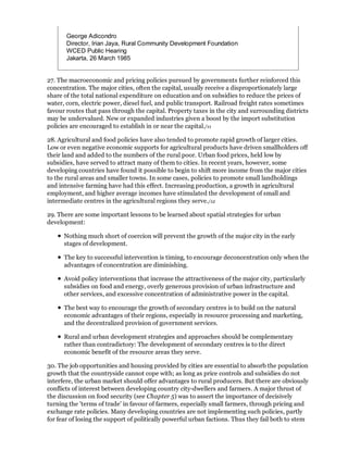 George Adicondro
       Director, Irian Jaya, Rural Community Development Foundation
       WCED Public Hearing
       Jakarta, 26 March 1985


27. The macroeconomic and pricing policies pursued by governments further reinforced this
concentration. The major cities, often the capital, usually receive a disproportionately large
share of the total national expenditure on education and on subsidies to reduce the prices of
water, corn, electric power, diesel fuel, and public transport. Railroad freight rates sometimes
favour routes that pass through the capital. Property taxes in the city and surrounding districts
may be undervalued. New or expanded industries given a boost by the import substitution
policies are encouraged to establish in or near the capital./11

28. Agricultural and food policies have also tended to promote rapid growth of larger cities.
Low or even negative economic supports for agricultural products have driven smallholders off
their land and added to the numbers of the rural poor. Urban food prices, held low by
subsidies, have served to attract many of them to cities. In recent years, however, some
developing countries have found it possible to begin to shift more income from the major cities
to the rural areas and smaller towns. In some cases, policies to promote small landholdings
and intensive farming have had this effect. Increasing production, a growth in agricultural
employment, and higher average incomes have stimulated the development of small and
intermediate centres in the agricultural regions they serve./12

29. There are some important lessons to be learned about spatial strategies for urban
development:

      Nothing much short of coercion will prevent the growth of the major city in the early
      stages of development.

      The key to successful intervention is timing, to encourage deconcentration only when the
      advantages of concentration are diminishing.

      Avoid policy interventions that increase the attractiveness of the major city, particularly
      subsidies on food and energy, overly generous provision of urban infrastructure and
      other services, and excessive concentration of administrative power in the capital.

      The best way to encourage the growth of secondary centres is to build on the natural
      economic advantages of their regions, especially in resource processing and marketing,
      and the decentralized provision of government services.

      Rural and urban development strategies and approaches should be complementary
      rather than contradictory: The development of secondary centres is to the direct
      economic benefit of the resource areas they serve.

30. The job opportunities and housing provided by cities are essential to absorb the population
growth that the countryside cannot cope with; as long as price controls and subsidies do not
interfere, the urban market should offer advantages to rural producers. But there are obviously
conflicts of interest between developing country city-dwellers and farmers. A major thrust of
the discussion on food security (see Chapter 5) was to assert the importance of decisively
turning the 'terms of trade' in favour of farmers, especially small farmers, through pricing and
exchange rate policies. Many developing countries are not implementing such policies, partly
for fear of losing the support of politically powerful urban factions. Thus they fail both to stem
 