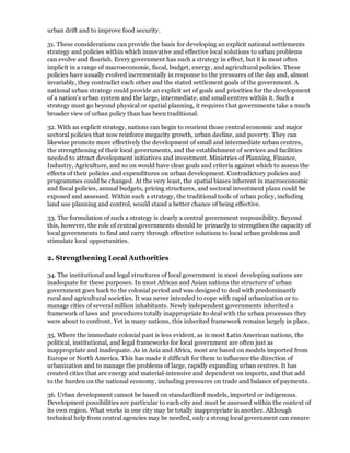 urban drift and to improve food security.

31. These considerations can provide the basis for developing an explicit national settlements
strategy and policies within which innovative and effective local solutions to urban problems
can evolve and flourish. Every government has such a strategy in effect, but it is most often
implicit in a range of macroeconomic, fiscal, budget, energy, and agricultural policies. These
policies have usually evolved incrementally in response to the pressures of the day and, almost
invariably, they contradict each other and the stated settlement goals of the government. A
national urban strategy could provide an explicit set of goals and priorities for the development
of a nation's urban system and the large, intermediate, and small centres within it. Such a
strategy must go beyond physical or spatial planning, it requires that governments take a much
broader view of urban policy than has been traditional.

32. With an explicit strategy, nations can begin to reorient those central economic and major
sectoral policies that now reinforce megacity growth, urban decline, and poverty. They can
likewise promote more effectively the development of small and intermediate urban centres,
the strengthening of their local governments, and the establishment of services and facilities
needed to attract development initiatives and investment. Ministries of Planning, Finance,
Industry, Agriculture, and so on would have clear goals and criteria against which to assess the
effects of their policies and expenditures on urban development. Contradictory policies and
programmes could be changed. At the very least, the spatial biases inherent in macroeconomic
and fiscal policies, annual budgets, pricing structures, and sectoral investment plans could be
exposed and assessed. Within such a strategy, the traditional tools of urban policy, including
land use planning and control, would stand a better chance of being effective.

33. The formulation of such a strategy is clearly a central government responsibility. Beyond
this, however, the role of central governments should be primarily to strengthen the capacity of
local governments to find and carry through effective solutions to local urban problems and
stimulate local opportunities.

2. Strengthening Local Authorities

34. The institutional and legal structures of local government in most developing nations are
inadequate for these purposes. In most African and Asian nations the structure of urban
government goes hack to the colonial period and was designed to deal with predominantly
rural and agricultural societies. It was never intended to cope with rapid urbanization or to
manage cities of several million inhabitants. Newly independent governments inherited a
framework of laws and procedures totally inappropriate to deal with the urban processes they
were about to confront. Yet in many nations, this inherited framework remains largely in place.

35. Where the immediate colonial past is less evident, as in most Latin American nations, the
political, institutional, and legal frameworks for local government are often just as
inappropriate and inadequate. As in Asia and Africa, most are based on models imported from
Europe or North America. This has made it difficult for them to influence the direction of
urbanization and to manage the problems of large, rapidly expanding urban centres. It has
created cities that are energy and material-intensive and dependent on imports, and that add
to the burden on the national economy, including pressures on trade and balance of payments.

36. Urban development cannot be based on standardized models, imported or indigenous.
Development possibilities are particular to each city and must be assessed within the context of
its own region. What works in one city may be totally inappropriate in another. Although
technical help from central agencies may be needed, only a strong local government can ensure
 