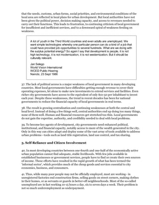 that the needs, customs, urban forms, social priorities, and environmental conditions of the
local area are reflected in local plans for urban development. But local authorities have not
been given the political power, decision making capacity, and access to revenues needed to
carry out their functions. This leads to frustration, to continuing criticism of local government
for insufficient and inefficient services, and to a downward spiral of weakness feeding on
weakness.


       A lot of youth in the Third World countries and even adults are unemployed. We
       want simple technologies whereby one particular person can do a kind of a job that
       could have provided job opportunities to several hundreds. What are we doing with
       the surplus potential energy? So again I say that development is people, it is not
       high technology, it is not modernization, it is not westernization. But it should be
       culturally relevant.

       Jan Selego
       World Vision International
       WCED Public Hearing
       Nairobi, 23 Sept 1986


37. The lack of political access is a major weakness of local government in many developing
countries. Most local governments have difficulties getting enough revenue to cover their
operating expenses, let alone to make new investments to extend services and facilities. Even
richer city governments have access to the equivalent of only $10-50 per inhabitant to invest
each year. Despite these weaknesses, the trend in recent decades has been for national
governments to reduce the financial capacity of local governments in real terms.

38. The result is growing centralization and continuing weaknesses at both the central and
local level. Instead of doing a few things well, central authorities end up doing too many things,
none of them well. Human and financial resources get stretched too thin. Local governments
do not gain the expertise, authority, and credibility needed to deal with local problems.

39. To become key agents of development, city governments need enhanced political,
institutional, and financial capacity, notably access to more of the wealth generated in the city.
Only in this way can cities adapt and deploy some of the vast array of tools available to address
urban problems - tools such as land title registration, land use control, and tax sharing.

3. Self-Reliance and Citizen Involvement

40. In most developing countries between one-fourth and one-half of the economically active
urban population cannot find adequate, stable livelihoods. With few jobs available in
established businesses or government services, people have to find or create their own sources
of income. These efforts have resulted in the rapid growth of what has been termed the
'informal sector', which provides much of the cheap goods and services essential to city
economies, business, and consumers.

41. Thus, while many poor people may not be officially employed, most are working - in
unregistered factories end construction firms, selling goods on street corners, making clothes
in their homes, or as servants or guards in better-off neighbourhoods. Most of the so-called
unemployed are in fact working 10-15 hours a day, six to seven days a week. Their problem is
not so much underemployment as underpayment.
 