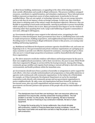 42. Most house building, maintenance, or upgrading in the cities of developing countries is
done outside official plans and usually in illegal settlements. This process mobilizes untapped
resources, contributes to capital formation, and stimulates employment. These informal sector
builders represent an important source of urban employment, in particular for low and
unskilled labour. They are not capital- or technology-intensive, they are not energy-intensive,
and as a rule they do not impose a drain on foreign exchange. In their way, they contribute
their share to attaining some of the nation's major development objectives. Moreover, they are
flexible in responding to local needs and demands, catering in particular to poorer households,
which usually have nowhere else to turn. Many governments have begun to see the wisdom of
tolerating rather than quashing their work. Large-scale bulldozing of squatter communities is
now rarer, although it still happens.

43. Governments should give more support to the informal sector, recognizing its vital
functions in urban development. Some governments have done so, facilitating loans and credit
to small entrepreneurs, building cooperatives, and neighbourhood improvement associations.
Providing tenure to those living in illegal settlements is basic to this process, as is easing some
building and housing regulations.

44. Multilateral and bilateral development assistance agencies should follow suit, and some are
beginning to do so. Non-governmental and private voluntary organizations are springing up in
many countries to provide cost-effective channels for assistance, ensuring that it gets to those
who can use it. A much larger proportion of assistance could be channelled directly through
these organizations.

45. The above measures would also reinforce self-reliance and local governance by the poor in
their own neighbourhood associations. Left to their own devices, the poor in many Third World
cities have organized to fill gaps in services left by the local government. Among other things,
community groups mobilize and organize fund-raising or mutual self-help to deal with security,
environmental, and health problems within the immediate area.

46. Governments should move from a position of neutrality or antagonism to active support for
such efforts. A few have actually institutionalized such programmes so that public ministries or
agencies work continuously with community organizations. In the Indian city of Hyderabad,
for example, an Urban Community Development Department set up by the municipal
corporation works directly with community groups and non-government organizations in
poorer neighbourhoods. By 1983, some 223 organizations had been formed by residents in
low-income areas, plus 135 youth organizations and 99 women's groups./13 In this way
governments can become partners and sponsors of the people who are the main builders of
their cities.


       The shantytowns have found their own technique, their own resources without any
       assistance from anyone else, and they solved their housing problems. The real
       problem is not that. It is the poverty, the lack of planning, the lack of technical
       assistance, the lack of financing to buy construction materials, the lack of urban
       equipment.

       To change this housing policy for human settlements, they should stimulate
       self-construction, instead of financing these large housing complexes. It would
       have been much better and would have cost less to help the people to carry out the
       self-construction.
 