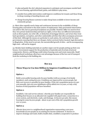 plan and guide the city's physical expansion to anticipate and encompass needed land
      for new housing, agricultural land, parks, and children's play areas;

      consider how public intervention could improve conditions for tenants and those living
      in cheap rooming or boarding-houses; and

      change housing finance systems to make cheap loans available to lower-income and
      community groups.

51. Most cities urgently need a large and continuous increase in the availability of cheap
housing plots convenient to the main centres of employment. Only government intervention
can achieve this, but no general prescriptions are possible. Societies differ too much in how
they view private landownership and land use rights, in how they use different instruments
such as direct grants, tax write-offs, or deduction of mortgage interest, and in how they treat
land speculation, corruption, and other undesirable activities that often accompany processes
of this kind. Although the means are particular to each nation, the end must be the same:
governments ensuring that there are cheaper, better-serviced, better-located, legal alternatives
to illegal plots. If this need is not met, the uncontrolled growth of cities - and its accompanying
high costs - will not be stopped.

52. Besides land, building materials are another major cost for people putting up their own
houses. Government support for the production of materials and of certain structural
components, fixtures, and fittings could reduce housing costs and create many jobs. Small
neighbourhood workshops often have cost advantages because of the low cost of transport
from the workshop to the building site.



                                            Box 9-3

     Three Ways to Use $20 Million to Improve Conditions in a City of
                                1 Million

    Option 1:

    Build 2,000 public housing units for poor families (with an average of six family
    members), each costing $10,000. Conditions are improved for 12,000 people, but
    little cost recovery is possible for poor families. If the city's population grows at 5 per
    cent annually, 630.000 new inhabitants will be added over 10 years, so only a tiny
    fraction of total population will have benefited.

    Option 2:

    Establish a 'site-and-service scheme', whereby poor families are responsible for
    building their houses on an allocated site supplied with piped water, connection to a
    sewer system, and electricity, roads, and drainage. At $2,000 per plot, this means
    housing for some 60,000 people - about 10 per cent of the city's population growth
    over 10 years.

    Option 3:

    Allocate $100,000 to a neighbourhood organization representing 1,000 poor
    households (6,000 people) in an existing low-income settlement. It chooses to
    improve drainage and roads, build a health clinic, establish a cooperative to produce
 