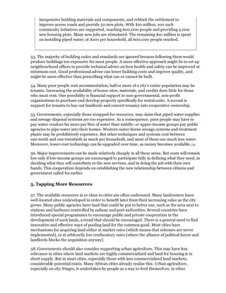 inexpensive building materials and components, and reblock the settlement to
     improve access roads and provide 50 new plots. With $10 million, 100 such
     community initiatives are supported, reaching 600,000 people and providing 5,000
     new housing plots. Many new jobs are stimulated. The remaining $10 million is spent
     on installing piped water; at $100 per household, all 600,000 people reached.



53. The majority of building codes and standards are ignored because following them would
produce buildings too expensive for most people. A more effective approach might be to set up
neighbourhood offices to provide technical advice on how health and safety can be improved at
minimum cost. Good professional advice can lower building costs and improve quality, and
might be more effective than prescribing what can or cannot be built.

54. Many poor people rent accommodation; half or more of a city's entire population may be
tenants. Increasing the availability of house sites, materials, and credits does little for those
who must rent. One possibility is financial support to non-governmental, non-profit
organizations to purchase end develop property specifically for rental units. A second is
support for tenants to buy out landlords and convert tenancy into cooperative ownership.

55. Governments, especially those strapped for resources, may claim that piped water supplies
and sewage disposal systems are too expensive. As a consequence, poor people may have to
pay water vendors far more per litre of water than middle- or upper-income groups pay public
agencies to pipe water into their homes. Western water-borne sewage systems and treatment
plants may be prohibitively expensive. But other techniques and systems cost between
one-tenth and one-twentieth as much per household, and most of these use much less water.
Moreover, lower-cost technology can be upgraded over time, as money becomes available./14

56. Major improvements can be made relatively cheaply in all these areas. But costs will remain
low only if low-income groups are encouraged to participate fully in defining what they need, in
deciding what they will contribute to the new services, and in doing the job with their own
hands. This cooperation depends on establishing the new relationship between citizens and
government called for earlier.

5. Tapping More Resources

57. The available resources in or close to cities are often underused. Many landowners leave
well-located sites undeveloped in order to benefit later from their increasing value as the city
grows. Many public agencies have land that could be put to better use, such as the area next to
stations and harbours controlled by railway and port authorities. Several countries have
introduced special programmes to encourage public and private cooperation in the
development of such lands, a trend that should be encouraged. There is a general need to find
innovative and effective ways of pooling land for the common good. Most cities have
mechanisms for acquiring land either at market rates (which means that schemes are never
implemented), or at arbitrarily low confiscatory rates (where the alliance of political forces and
landlords blocks the acquisition anyway).

58. Governments should also consider supporting urban agriculture. This may have less
relevance in cities where land markets are highly commercialized and land for housing is in
short supply. But in most cities, especially those with less commercialized land markets,
considerable potential exists. Many African cities already realize this. Urban agriculture,
especially on city fringes, is undertaken by people as a way to feed themselves, in other
 