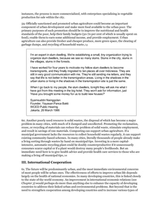 instances, the process is more commercialized, with enterprises specializing in vegetable
production for sale within the city.

59. Officially sanctioned and promoted urban agriculture could become an important
component of urban development and make more food available to the urban poor. The
primary purposes of such promotion should be to improve the nutritional and health
standards of the poor, help their family budgets (50-70 per cent of which is usually spent on
food), enable them to earn some additional income, and provide employment. Urban
agriculture can also provide fresher and cheaper produce, more green space, the clearing of
garbage dumps, and recycling of household waste./15


       I'm an expert in slum dwelling. We're establishing a small, tiny organization trying to
       organize slum dwellers, because we see so many slums. Slums in the city, slums in
       the villages, slums in the forests.

       I have worked for four years to motivate my fellow slum dwellers to become
       transmigrants, and they finally migrated to ten places all over Indonesia. They are
       still in very good communication with me. They're still sending me letters, and they
       say that life is not better in the transmigration areas. Living in the shadows in the
       urban slums or living in the shadows in the transmigration site is just the same.

       When I go back to my people, the slum dwellers, tonight they will ask me what I
       have got from this meeting in the big hotel. They won't ask for information, just
       'Have you brought some money for us to build new houses?'

       Syamsuddin Nainggolan
       Founder, Yayasan Panca Bakti
       WCED Public Hearing
       Jakarta, 26 March 1986


60. Another poorly used resource is solid wastes, the disposal of which has become a major
problem in many cities, with much of it dumped and uncollected. Promoting the reclamation,
reuse, or recycling of materials can reduce the problem of solid waste, stimulate employment,
and result in savings of raw materials. Composting can support urban agriculture. If a
municipal government lacks the resources to collect household wastes regularly, it can support
existing community-based schemes. In many cities, literally thousands of people already make
a living sorting through wastes by hand on municipal tips. Investing in a more capital-
intensive, automatic recycling plant could be doubly counterproductive if it unnecessarily
consumes scarce capital or if a plant would destroy many people's livelihoods. But an
immediate need here is to give health advice and provide health care services to those who are
making a living off municipal tips./16

III. International Cooperation

61. The future will be predominantly urban, and the most immediate environmental concerns
of most people will be urban ones. The effectiveness of efforts to improve urban life depends
largely on the health of national economies. In many developing countries, this is linked closely
to the state of the world economy. An improvement in international economic relations (see
Chapter 3) would perhaps do more than anything else to enhance the capacity of developing
countries to address their linked urban and environmental problems. But beyond that is the
need to strengthen cooperation among developing countries and to increase various types of
 