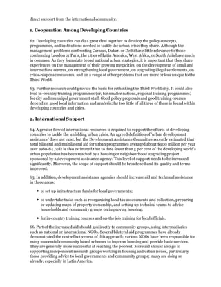 direct support from the international community.

1. Cooperation Among Developing Countries

62. Developing countries can do a great deal together to develop the policy concepts,
programmes, and institutions needed to tackle the urban crisis they share. Although the
management problems confronting Caracas, Dakar, or Delhi have little relevance to those
confronting London or Paris, the cities of Latin America, West Africa, or South Asia have much
in common. As they formulate broad national urban strategies, it is important that they share
experiences on the management of their growing megacities, on the development of small and
intermediate centres, on strengthening local government, on upgrading illegal settlements, on
crisis-response measures, and on a range of other problems that are more or less unique to the
Third World.

63. Further research could provide the basis for rethinking the Third World city. It could also
feed in-country training programmes (or, for smaller nations, regional training programmes)
for city and municipal government staff. Good policy proposals and good training courses
depend on good local information and analysis; far too little of all three of these is found within
developing countries and cities.

2. International Support

64. A greater flow of international resources is required to support the efforts of developing
countries to tackle the unfolding urban crisis. An agreed definition of 'urban development
assistance' does not exist, but the Development Assistance Committee recently estimated that
total bilateral and multilateral aid for urban programmes averaged about $900 million per year
over 1980-84./17 It is also estimated that to date fewer than 5 per cent of the developing world's
urban population has been reached by a housing or neighbourhood upgrading project
sponsored by a development assistance agency. This level of support needs to be increased
significantly. Moreover, the scope of support should be broadened and its quality and terms
improved.

65. In addition, development assistance agencies should increase aid and technical assistance
in three areas:

      to set up infrastructure funds for local governments;

      to undertake tasks such as reorganizing local tax assessments and collection, preparing
      or updating maps of property ownership, and setting up technical teams to advise
      households and community groups on improving housing;

      for in-country training courses and on-the job training for local officials.

66. Part of the increased aid should go directly to community groups, using intermediaries
such as national or international NGOs. Several bilateral aid programmes have already
demonstrated the cost-effectiveness of this approach; various NGOs have been responsible for
many successful community based schemes to improve housing and provide basic services.
They are generally more successful at reaching the poorest. More aid should also go to
supporting independent research groups working in housing and urban issues, particularly
those providing advice to local governments and community groups; many are doing so
already, especially in Latin America.
 