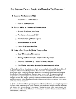 Our Common Future, Chapter 10: Managing The Commons


   I. Oceans: The Balance of Life

         1. The Balance Under Threat

        2. Oceans Management

 II. Space: A Key to Planetary Management

         1. Remote Sensing from Space

        2. The Geosynchronous Orbit

        3. The Pollution of Orbital Space

        4. Nuclear Power in Orbit

         5. Towards a Space Regime

III. Antarctica: Towards Global Cooperation

         1. Guard Present Achievements

        2. Anticipate Pressures for Mineral Development

        3. Promote Evolution of Antarctic Treaty System

        4. Establish a Means for More Effective Communication

1. The traditional forms of national sovereignty are increasingly challenged by the realities of
ecological and economic interdependence. Nowhere is this more true than in shared
ecosystems and in 'the global commons' - those parts of the planet that fall outside national
jurisdictions. Here, sustainable development can be secured only through international
cooperation and agreed regimes for surveillance, development, and management in the
common interest. But at stake is not just the sustainable development of shared ecosystems
and the commons, but of all nations whose development depends to a greater or lesser extent
on their rational management.

2. By the same token, without agreed, equitable, and enforceable rules governing the rights and
duties of states in respect of the global commons, the pressure of demands on finite resources
will destroy their ecological integrity over time. Future generations will be impoverished, and
the people who suffer most will be those who live in poor countries that can least assert their
own claims in a free-for-all.
 