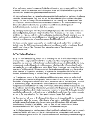 it has made many industries more profitable by waking them more resource-efficient. While
economic growth has continued, the consumption of raw materials has held steady or even
declined, and new technologies offer further efficiencies.

68. Nations have to bear the costs of any inappropriate industrialization, and many developing
countries are realizing that they have neither the resources nor - given rapid technological
change - the time to damage their environments now and clean up later. But they also need
assistance and information from industrialized nations to make the best use of technology.
Transnational corporations have a special responsibility to smooth the path of
industrialization in the nations in which they operate.

69. Emerging technologies offer the promise of higher productivity, increased efficiency, and
decreased pollution, but many bring risks of new toxic chemicals and wastes and of major
accidents of a type and scale beyond present coping mechanisms. There is an urgent need for
tighter controls over the export of hazardous industrial and agricultural chemicals. Present
controls over the dumping of hazardous wastes should be tightened.

70. Many essential human needs can be net only through goods and services provided by
industry, and the shift to sustainable development must be powered by a continuing flow of
wealth from industry. (See Chapter 8 for a wider discussion of these issues and
recommendations.)

6. The Urban Challenge

71. By the turn of the century, almost half of humanity will live in cities; the world of the 21st
century will be a largely urban world. Over only 65 years, the developing world's urban
population has increased tenfold, from around 100 million in 1920 to 1 billion today. In 1940,
one person in 100 lived in a city of 1 million or more inhabitants; by 1980, one in 10 lived in
such a city. Between 1985 and the year 2000, Third World cities could grow by another three-
quarters of a billion people. This suggests that the developing world must, over the next few
years, increase by 65 per cent its capacity to produce and manage its urban infrastructure,
services, and shelter merely to maintain today's often extremely inadequate conditions.

72. Few city governments in the developing world have the power, resources, and trained
personnel to provide their rapidly growing populations with the land, services, and facilities
needed for an adequate human life: clean water, sanitation, schools, and transport. The result
is mushrooming illegal settlements with primitive facilities, increased overcrowding, and
rampant disease linked to an unhealthy environment. Many cities in industrial countries also
face problems - deteriorating infrastructure, environmental degradation, inner-city decay, and
neighbourhood collapse. But with the means and resources to tackle this decline, the issue for
most industrial countries is ultimately one of political and social choice. Developing countries
are not in the same situation. They have a major urban crisis on their hands.

73. Governments will need to develop explicit settlements strategies to guide the process of
urbanization, taking the pressure off the largest urban centres and building up smaller towns
and cities, more closely integrating them with their rural hinterlands. This will mean
examining and changing other policies - taxation, food pricing, transportation, health,
industrialization - that work against the goals of settlements strategies.

74. Good city management requires decentralization of funds, political power, and personnel -
to local authorities, which are best placed to appreciate and manage local needs. But the
sustainable development of cities will depend on closer work with the majorities of urban poor
 