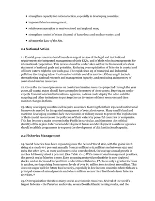 strengthen capacity for national action, especially in developing countries;

      improve fisheries management;

      reinforce cooperation in semi-enclosed and regional seas;

      strengthen control of ocean disposal of hazardous and nuclear wastes; and

      advance the Law of the Sea.

2.1 National Action

21. Coastal governments should launch an urgent review of the legal and institutional
requirements for integrated management of their EEZs, and of their roles in arrangements for
international cooperation. This review should be undertaken within the framework of a clear
statement of national goals and priorities. Reducing overexploitation of fisheries in coastal and
offshore waters might be one such goal. The rapid clean-up of municipal and industrial
pollution discharging into critical marine habitats could be another. Others might include
strengthening national research and management capacity, and producing an inventory of
coastal and marine resources.

22. Given the increased pressures on coastal and marine resources projected through the year
2000, all coastal states should have a complete inventory of these assets. Drawing on senior
experts from national and international agencies, nations could deploy the latest satellite
mapping and other techniques to put together an inventory of these resources and then
monitor changes in them.

23. Many developing countries will require assistance to strengthen their legal and institutional
frameworks needed for integrated management of coastal resources. Many small island and
maritime developing countries lack the economic or military means to prevent the exploitation
of their coastal resources or the pollution of their waters by powerful countries or companies.
This has become a major concern in the Pacific in particular, and threatens the political
stability of the region. International development banks and development assistance agencies
should establish programmes to support the development of this Institutional capacity.

2.2 Fisheries Management

24. World fisheries have been expanding since the Second World War, with the global catch
rising at a steady 6-7 per cent annually from 20 million to 65 million tons between 1950 and
1969. But after 1970, as more and more stocks were depleted, the average annual growth in
catches fell to only about 1 per cent. (See Table 10-1.) With conventional management practices,
the growth era in fisheries is over. Even assuming restored productivity in now depleted
stocks, and an increased harvest from underutilized fisheries, FAO sees only a gradual increase
in catches, perhaps rising from current levels of over 80 million tons to about 100 million. This
does not augur well for future food security, especially in low-income countries where fish are a
principal source of animal protein and where millions secure their livelihoods from fisheries
activities./7

25. Overexploitation threatens many stocks as economic resources. Several of the world's
largest fisheries - the Peruvian anchoveta, several North Atlantic herring stocks, and the
 