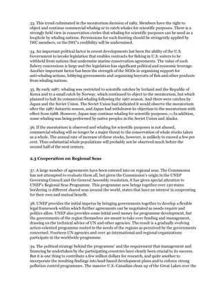 33. This trend culminated in the moratorium decision of 1982. Members have the right to
object and continue commercial whaling or to catch whales for scientific purposes. There is a
strongly held view in conservation circles that whaling for scientific purposes can be used as a
loophole by whaling nations. Permissions for such hunting should be stringently applied by
IWC members, or the IWC's credibility will be undermined.

34. An important political factor in recent developments hat been the ability of the U.S.
Government to invoke legislation that enables contracts for fishing in U.S. waters to be
withheld from nations that undermine marine conservation agreements. The value of such
fishery concessions is large and the legislation has significant political and economic leverage.
Another important factor has been the strength of the NGOs in organizing support for
anti-whaling actions, lobbying governments and organizing boycotts of fish and other products
from whaling nations.

35. By early 1987, whaling was restricted to scientific catches by Iceland and the Republic of
Korea and to a small catch by Norway, which continued to object to the moratorium, but which
planned to halt its commercial whaling following the 1967 season. And there were catches by
Japan and the Soviet Union. The Soviet Union had indicated it would observe the moratorium
after the 1987 Antarctic season, and Japan had withdrawn its objection to the moratorium with
effect from 1988. However, Japan may continue whaling for scientific purposes./11 In addition,
some whaling was being performed by native peoples in the Soviet Union and Alaska.

36. If the moratorium is observed and whaling for scientific purposes is not abused,
commercial whaling will no longer be a major threat to the conservation of whale stocks taken
as a whole. The annual rate of increase of these stocks, however, is unlikely to exceed a few per
cent. Thus substantial whale populations will probably not be observed much before the
second half of the next century.

2.3 Cooperation on Regional Seas

37. A large number of agreements have been entered into on regional seas. The Commission
has not attempted to evaluate them all, but given the Commission's origin in the UNEP
Governing Council and the General Assembly resolution, it has given special attention to
UNEP's Regional Seas Programme. This programme now brings together over 130 states
bordering 11 different shared seas around the world, states that have an interest in cooperating
for their own and mutual benefit.

38. UNEP provides the initial impetus by bringing governments together to develop a flexible
legal framework within which further agreements can be negotiated as needs require and
politics allow. UNEP also provides some initial seed money for programme development, but
the governments of the region themselves are meant to take over funding and management,
drawing on the technical advice of UN and other agencies. The result is a gradually evolving
action-oriented programme rooted in the needs of the regions as perceived by the governments
concerned. Fourteen UN agencies and over 40 international and regional organizations
participate in the worldwide programme.

39. The political strategy behind the programme' and the requirement that management and
financing be undertaken by the participating countries have clearly been crucial to its success.
But it is one thing to contribute a few million dollars for research, and quite another to
incorporate the resulting findings into land-based development plans and to enforce strong
pollution control programmes. The massive U.S.-Canadian clean up of the Great Lakes over the
 