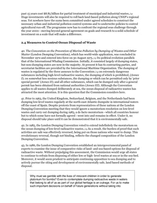 past 15 years cost $8.85 billion for partial treatment of municipal and industrial wastes./12
Huge investments will also be required to roll back land-based pollution along UNEP's regional
seas. Yet nowhere have the sums been committed under agreed schedules to construct the
necessary urban and industrial pollution control systems and to underwrite policies to control
agricultural run-off. The programme now has to confront the regional seas challenge through
the year 2000 - moving beyond general agreement on goals and research to a solid schedule of
investment on a scale that will make a difference.

2.4 Measures to Control Ocean Disposal of Waste

40. The Convention on the Prevention of Marine Pollution by Dumping of Wastes and Other
Matter (London Dumping Convention), which has world-wide application, was concluded in
November 1972 and entered into force on 30 August 1975./13 Its political evolution parallels
that of the International Whaling Commission. Initially, it consisted largely of dumping states,
but non-dumping states are now in the majority. At present it has 61 contracting parties, and
secretariat facilities are provided by the International Maritime Organization. The dumping of
wastes is regulated by the three annexes to the Convention:/14 on extremely dangerous
substances including high-level radioactive wastes, the dumping of which is prohibited, (Annex
I); on somewhat less noxious substances, the dumping or which can be permitted only by 'prior
special permit' (Annex II); and all other substances, which can be dumped only after a general
permit has been obtained from national authorities (Annex III). Although the Convention
applies to all wastes dumped deliberately at sea, the ocean disposal of radioactive wastes has
attracted the most attention. It is this question that the Commission considers here.

41. Prior to 1963, the United Kingdom, Switzerland, Belgium, and the Netherlands had been
dumping low-level wastes regularly at the north-east Atlantic dumpsite in international waters
off the coast of Spain. Despite protests from representatives of these nations at the London
Dumping Convention meeting that they would ignore a moratorium resolution on low-level
wastes and carry out dumping during 1983, a de facto moratorium - which all countries honour
but to which some have not formally agreed - went into and remains in effect. Under it, no
disposal should take place until it can be demonstrated that it is environmentally safe.

42. In 1985, the London Dumping Convention voted to extend indefinitely the moratorium on
the ocean dumping of low-level radioactive wastes./15 As a result, the burden of proof that such
activities are safe was effectively reversed, being put on those nations who want to dump. This
revolutionary reversal, though not binding, reflects the changed composition of the London
Dumping Convention.

43. In 1986, the London Dumping Convention established an intergovernmental panel of
experts to examine the issue of comparative risks of land- and sea-based options for disposal of
radioactive waste. Without prejudging this assessment, the Commission would urge all states
to continue to refrain from disposing of either low or high- level wastes at sea or in the sea-bed.
Moreover, it would seem prudent to anticipate continuing opposition to sea dumping and to
actively pursue the siting and development of environmentally safe, land based methods of
disposal.


       Why must we gamble with the lives of innocent children in order to generate
       plutonium for bombs? Even to contemplate dumping radioactive waste in waters
       that belong to all of us as part of our global heritage is an outrage. For us to make
       such important decisions on behalf of future generations without taking into
 