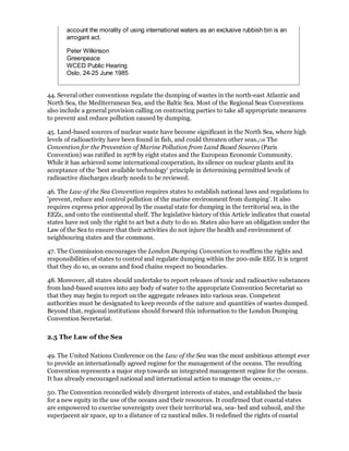 account the morality of using international waters as an exclusive rubbish bin is an
       arrogant act.

       Peter Wilkinson
       Greenpeace
       WCED Public Hearing
       Oslo, 24-25 June 1985


44. Several other conventions regulate the dumping of wastes in the north-east Atlantic and
North Sea, the Mediterranean Sea, and the Baltic Sea. Most of the Regional Seas Conventions
also include a general provision calling on contracting parties to take all appropriate measures
to prevent and reduce pollution caused by dumping.

45. Land-based sources of nuclear waste have become significant in the North Sea, where high
levels of radioactivity have been found in fish, and could threaten other seas./16 The
Convention for the Prevention of Marine Pollution from Land Based Sources (Paris
Convention) was ratified in 1978 by eight states and the European Economic Community.
While it has achieved some international cooperation, its silence on nuclear plants and its
acceptance of the 'best available technology' principle in determining permitted levels of
radioactive discharges clearly needs to be reviewed.

46. The Law of the Sea Convention requires states to establish national laws and regulations to
'prevent, reduce and control pollution of the marine environment from dumping'. It also
requires express prior approval by the coastal state for dumping in the territorial sea, in the
EEZs, and onto the continental shelf. The legislative history of this Article indicates that coastal
states have not only the right to act but a duty to do so. States also have an obligation under the
Law of the Sea to ensure that their activities do not injure the health and environment of
neighbouring states and the commons.

47. The Commission encourages the London Dumping Convention to reaffirm the rights and
responsibilities of states to control and regulate dumping within the 200-mile EEZ. It is urgent
that they do so, as oceans and food chains respect no boundaries.

48. Moreover, all states should undertake to report releases of toxic and radioactive substances
from land-based sources into any body of water to the appropriate Convention Secretariat so
that they may begin to report on the aggregate releases into various seas. Competent
authorities must be designated to keep records of the nature and quantities of wastes dumped.
Beyond that, regional institutions should forward this information to the London Dumping
Convention Secretariat.

2.5 The Law of the Sea

49. The United Nations Conference on the Law of the Sea was the most ambitious attempt ever
to provide an internationally agreed regime for the management of the oceans. The resulting
Convention represents a major step towards an integrated management regime for the oceans.
It has already encouraged national and international action to manage the oceans./17

50. The Convention reconciled widely divergent interests of states, and established the basis
for a new equity in the use of the oceans and their resources. It confirmed that coastal states
are empowered to exercise sovereignty over their territorial sea, sea- bed and subsoil, and the
superjacent air space, up to a distance of 12 nautical miles. It redefined the rights of coastal
 