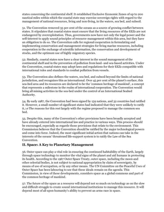 states concerning the continental shelf. It established Exclusive Economic Zones of up to 200
nautical miles within which the coastal state may exercise sovereign rights with regard to the
management of national resources, living and non-living, in the waters, sea bed, and subsoil.

51. The Convention removed 35 per cent of the oceans as a source of growing conflict between
states. It stipulates that coastal states must ensure that the living resources of the EEZs are not
endangered by overexploitation. Thus, governments now have not only the legal power and the
self-interest to apply sound principles of resource management within this area, but they have
an obligation to do so. The Convention calls for regional cooperation in formulating and
implementing conservation and management strategies for living marine resources, including
cooperation in the exchange of scientific information, the conservation and development of
stocks, and the optimum use of highly migratory species.

52. Similarly, coastal states now have a clear interest in the sound management of the
continental shelf and in the prevention of pollution from land- and sea-based activities. Under
the Convention, coastal states may adopt laws and regulations for their EEZs compatible with
international rules and standards to combat pollution from vessels.

53. The Convention also defines the waters, sea bed, and subsoil beyond the limits of national
jurisdiction, and recognizes this as international. Over 45 per cent of the planet's surface, this
sea-bed area and its resources are declared to be the 'common heritage of mankind', a concept
that represents a milestone in the realm of international cooperation. The Convention would
bring all mining activities in the sea-bed under the control of an International Seabed
Authority.

54. By early 1987, the Convention had been signed by 159 nations, and 32 countries had ratified
it. However, a small number of significant states had indicated that they were unlikely to ratify
it./18 The reasons for this rest largely with the regime proposed to manage the common sea
bed.

55. Despite this, many of the Convention's other provisions have been broadly accepted and
have already entered into international law and practice in various ways. This process should
be encouraged, especially as regards those provisions that relate to the environment. This
Commission believes that the Convention should be ratified by the major technological powers
and come into force. Indeed, the most significant initial action that nations can take in the
interests of the oceans' threatened life-support system is to ratify the Law of the Sea
Convention.
II. Space: A Key to Planetary Management

56. Outer space can play a vital role in ensuring the continued habitability of the Earth, largely
through space technology to monitor the vital signs of the planet and aid humans in protecting
its health. According to the 1967 Outer Space Treaty, outer space, including the moon and
other celestial bodies, is not subject to national appropriation by claim of sovereignty, by
means of use of occupation, or by any other means. The UN Committee on the Peaceful Uses of
Outer Space has been labouring to see that these ideals remain on the agenda. This
Commission, in view of these developments, considers space as a global commons and part of
the common heritage of mankind.

57. The future of the space as a resource will depend not so much on technology as on the slow
and difficult struggle to create sound international institutions to manage this resource. It will
depend most of all upon humanity's ability to prevent an arms race in space.
 