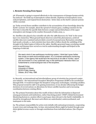 1. Remote Sensing from Space

58. If humanity is going to respond effectively to the consequences of changes human activity
has induced - the build-up of atmospheric carbon dioxide, depletion of stratospheric ozone,
acid precipitation, and tropical forest destruction - better data on the Earth's natural systems
will be essential.

59. Today several dozen satellites contribute to the accumulation of new knowledge about the
Earth's systems: for example, about the spread of volcanic gases, enabling scientists for the
first time to describe the specific links between a major natural disturbance of the upper
atmosphere and changes in the weather thousands of miles away./19

60. Satellites also played a key scientific role after the 1986 discovery of a 'hole' in the ozone
layer over Antarctica. When ground-based observers noted this phenomenon, archived
satellite data were examined and provided a record of seasonal ozone fluctuation extending
back nearly a decade./20 And scientists have been able to follow closely the unfolding of the
drought in the Sahel region of Africa in the 1980s. Satellite-generated maps correlating rainfall
patterns and biomass have served as a tool in understanding droughts and helped in the
targeting of relief aid.


       We need a kind of new earth/space monitoring system. I think that it goes farther
       than simply an earth environmental system. It's a combined earth/space monitoring
       system, a new agency that would have the resources to be able to monitor, report,
       and recommend in a very systematic way on the earth/space interaction that is so
       fundamental to a total ecological view of the biosphere.

       Maxwell Cohen
       University of Ottawa
       WCED Public Hearing
       Ottawa, 26-27 May 1986


61. Recently, an international and interdisciplinary group of scientists has proposed a major
new initiative - the International Geosphere-Biosphere Programme (IGBP) to be coordinated
through ICSU. It would investigate the biosphere using many technologies, including satellites.
This proposal seemed in 1987 to be gaining momentum; it was already influencing the budget
decisions of several nations on allocations for future satellite launches and is increasing
coordination between existing efforts.

62. The primary frustration about this wealth of data is that the information is dispersed
among governments arid institutions, rather than being pooled. UNEP's Global Environment
Monitoring System is a modest effort to pool space data relevant to the Earth's habitability. It
should be strengthened. But most such efforts are underfunded, undercoordinated, and
inadequate to the tasks.

63. The primary responsibility for action rests initially with national governments, cooperating
to pool, store and exchange data. In time, international efforts might be funded through some
direct global revenue source or through contributions from individual nations. (See Chapter
12.)
 