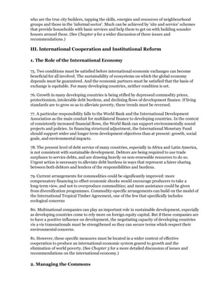 who are the true city builders, tapping the skills, energies and resources of neighbourhood
groups and those in the 'informal sector'. Much can be achieved by 'site and service' schemes
that provide households with basic services and help them to get on with building sounder
houses around these. (See Chapter 9 for a wider discussion of these issues and
recommendations.)

III. International Cooperation and Institutional Reform

1. The Role of the International Economy

75. Two conditions must be satisfied before international economic exchanges can become
beneficial for all involved. The sustainability of ecosystems on which the global economy
depends must be guaranteed. And the economic partners must be satisfied that the basis of
exchange is equitable. For many developing countries, neither condition is set.

76. Growth in many developing countries is being stifled by depressed commodity prices,
protectionism, intolerable debt burdens, and declining flows of development finance. If living
standards are to grow so as to alleviate poverty, these trends must be reversed.

77. A particular responsibility falls to the World Bank and the International Development
Association as the main conduit for multilateral finance to developing countries. In the context
of consistently increased financial flows, the World Bank can support environmentally sound
projects and policies. In financing structural adjustment, the International Monetary Fund
should support wider and longer term development objectives than at present: growth, social
goals, and environmental impacts.

78. The present level of debt service of many countries, especially in Africa and Latin America,
is not consistent with sustainable development. Debtors are being required to use trade
surpluses to service debts, and are drawing heavily on non-renewable resources to do so.
Urgent action is necessary to alleviate debt burdens in ways that represent a fairer sharing
between both debtors and lenders of the responsibilities and burdens.

79. Current arrangements for commodities could be significantly improved: more
compensatory financing to offset economic shocks would encourage producers to take a
long-term view, and not to overproduce commodities; and more assistance could be given
from diversification programmes. Commodity-specific arrangements can build on the model of
the International Tropical Timber Agreement, one of the few that specifically includes
ecological concerns

80. Multinational companies can play an important role in sustainable development, especially
as developing countries come to rely more on foreign equity capital. But if these companies are
to have a positive influence on development, the negotiating capacity of developing countries
vis a vis transnationals must be strengthened so they can secure terms which respect their
environmental concerns.

81. However, these specific measures must be located in a wider context of effective
cooperation to produce an international economic system geared to growth and the
elimination of world poverty. (See Chapter 3 for a more detailed discussion of issues and
recommendations on the international economy.)

2. Managing the Commons
 