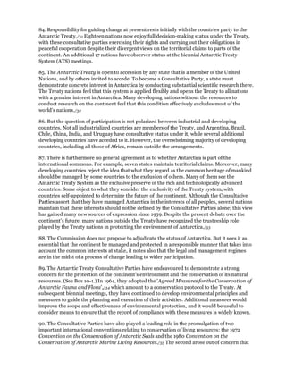 84. Responsibility for guiding change at present rests initially with the countries party to the
Antarctic Treaty./31 Eighteen nations now enjoy full decision-making status under the Treaty,
with these consultative parties exercising their rights and carrying out their obligations in
peaceful cooperation despite their divergent views on the territorial claims to parts of the
continent. An additional 17 nations have observer status at the biennial Antarctic Treaty
System (ATS) meetings.

85. The Antarctic Treaty is open to accession by any state that is a member of the United
Nations, and by others invited to accede. To become a Consultative Party, a state must
demonstrate concrete interest in Antarctica by conducting substantial scientific research there.
The Treaty nations feel that this system is applied flexibly and opens the Treaty to all nations
with a genuine interest in Antarctica. Many developing nations without the resources to
conduct research on the continent feel that this condition effectively excludes most of the
world's nations./32

86. But the question of participation is not polarized between industrial and developing
countries. Not all industrialized countries are members of the Treaty, and Argentina, Brazil,
Chile, China, India, and Uruguay have consultative status under it, while several additional
developing countries have acceded to it. However, the overwhelming majority of developing
countries, including all those of Africa, remain outside the arrangements.

87. There is furthermore no general agreement as to whether Antarctica is part of the
international commons. For example, seven states maintain territorial claims. Moreover, many
developing countries reject the idea that what they regard as the common heritage of mankind
should be managed by some countries to the exclusion of others. Many of them see the
Antarctic Treaty System as the exclusive preserve of the rich and technologically advanced
countries. Some object to what they consider the exclusivity of the Treaty system, with
countries self-appointed to determine the future of the continent. Although the Consultative
Parties assert that they have managed Antarctica in the interests of all peoples, several nations
maintain that these interests should not be defined by the Consultative Parties alone; this view
has gained many new sources of expression since 1959. Despite the present debate over the
continent's future, many nations outside the Treaty have recognized the trusteeship role
played by the Treaty nations in protecting the environment of Antarctica./33

88. The Commission does not propose to adjudicate the status of Antarctica. But it sees it as
essential that the continent be managed and protected in a responsible manner that takes into
account the common interests at stake, it notes also that the legal and management regimes
are in the midst of a process of change leading to wider participation.

89. The Antarctic Treaty Consultative Parties have endeavoured to demonstrate a strong
concern for the protection of the continent's environment and the conservation of its natural
resources. (See Box 10-1.) In 1964, they adopted the 'Agreed Measures for the Conservation of
Antarctic Fauna and Flora',/34 which amount to a conservation protocol to the Treaty. At
subsequent biennial meetings, they have continued to develop environmental principles and
measures to guide the planning and execution of their activities. Additional measures would
improve the scope and effectiveness of environmental protection, and it would be useful to
consider means to ensure that the record of compliance with these measures is widely known.

90. The Consultative Parties have also played a leading role in the promulgation of two
important international conventions relating to conservation of living resources: the 1972
Convention on the Conservation of Antarctic Seals and the 1980 Convention on the
Conservation of Antarctic Marine Living Resources./35 The second arose out of concern that
 
