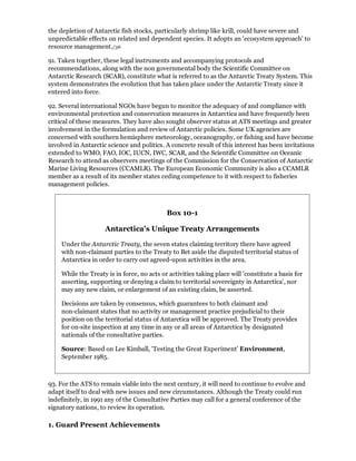 the depletion of Antarctic fish stocks, particularly shrimp like krill, could have severe and
unpredictable effects on related and dependent species. It adopts an 'ecosystem approach' to
resource management./36

91. Taken together, these legal instruments and accompanying protocols and
recommendations, along with the non governmental body the Scientific Committee on
Antarctic Research (SCAR), constitute what is referred to as the Antarctic Treaty System. This
system demonstrates the evolution that has taken place under the Antarctic Treaty since it
entered into force.

92. Several international NGOs have begun to monitor the adequacy of and compliance with
environmental protection and conservation measures in Antarctica and have frequently been
critical of these measures. They have also sought observer status at ATS meetings and greater
involvement in the formulation and review of Antarctic policies. Some UK agencies are
concerned with southern hemisphere meteorology, oceanography, or fishing and have become
involved in Antarctic science and politics. A concrete result of this interest has been invitations
extended to WMO, FAO, IOC, IUCN, IWC, SCAR, and the Scientific Committee on Oceanic
Research to attend as observers meetings of the Commission for the Conservation of Antarctic
Marine Living Resources (CCAMLR). The European Economic Community is also a CCAMLR
member as a result of its member states ceding competence to it with respect to fisheries
management policies.



                                            Box 10-1

                     Antarctica's Unique Treaty Arrangements

    Under the Antarctic Treaty, the seven states claiming territory there have agreed
    with non-claimant parties to the Treaty to Bet aside the disputed territorial status of
    Antarctica in order to carry out agreed-upon activities in the area.

    While the Treaty is in force, no acts or activities taking place will 'constitute a basis for
    asserting, supporting or denying a claim to territorial sovereignty in Antarctica', nor
    may any new claim, or enlargement of an existing claim, be asserted.

    Decisions are taken by consensus, which guarantees to both claimant and
    non-claimant states that no activity or management practice prejudicial to their
    position on the territorial status of Antarctica will be approved. The Treaty provides
    for on-site inspection at any time in any or all areas of Antarctica by designated
    nationals of the consultative parties.

    Source: Based on Lee Kimball, 'Testing the Great Experiment' Environment,
    September 1985.



93. For the ATS to remain viable into the next century, it will need to continue to evolve and
adapt itself to deal with new issues and new circumstances. Although the Treaty could run
indefinitely, in 1991 any of the Consultative Parties may call for a general conference of the
signatory nations, to review its operation.

1. Guard Present Achievements
 