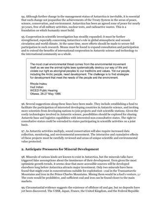94. Although further change in the management status of Antarctica is inevitable, it is essential
that such change not jeopardize the achievements of the Treaty System in the areas of peace,
science, conservation, and environment. Antarctica has been an agreed zone of peace for nearly
30 years, free of all military activities, nuclear tests, and radioactive wastes. This is a
foundation on which humanity must build.

95. Cooperation in scientific investigation has steadily expanded; it must be further
strengthened, especially concerning Antarctica's role in global atmospheric and oceanic
circulation and world climate. At the same time, more efforts should be made to secure full
participation in such research. Means must be found to expand consultation and participation
and to extend the benefits of international cooperation in Antarctic science and technology to
the international community as a whole.


       The most cruel environmental threat comes from the environmental movement
       itself as we see the animal rights laws systematically destroy our way of life and
       violate our right as aboriginal peoples to our traditions and values. Yet our people,
       including the Arctic people, need development. The challenge is to find strategies
       for development that meet the needs of the people and the environment.

       Rhoda Inuksu
       Inuit Indian
       WCED Public Hearing
       Ottawa, 26-27 May 1986


96. Several suggestions along these lines have been made. They include establishing a fund to
facilitate the participation of interested developing countries in Antarctic science, and inviting
more scientists from developing nations to join projects and visit scientific stations. Given the
costly technologies involved in Antarctic science, possibilities should be explored for sharing
Antarctic base and logistics capabilities with interested non-consultative states. The right to
consultative status could be extended to states participating in scientific activities on a joint
basis.

97. As Antarctic activities multiply, sound conservation will also require increased data
collection, monitoring, and environmental assessment. The interactive and cumulative effects
of these projects must be carefully reviewed and areas of unique scientific and environmental
value protected.

2. Anticipate Pressures for Mineral Development

98. Minerals of various kinds are known to exist in Antarctica, but the minerals talks have
triggered false assumptions about the imminence of their development. Even given the most
optimistic growth trends, it seems clear that more accessible sources will be developed
elsewhere long before Antarctica attracts major investment. Only two minerals have been
found that might exist in concentrations suitable for exploitation - coal in the Transantarctic
Mountains and iron in the Prince Charles Mountains. Mining them would be a fool's venture./37
The costs would be prohibitive, and sufficient coal and iron can be found closer to the main
markets.

99. Circumstantial evidence suggests the existence of offshore oil and gas, but no deposits have
yet been discovered. The USSR, Japan, France, the United Kingdom, and the Federal Republic
 