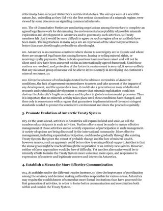 of Germany have surveyed Antarctica's continental shelves. The surveys were of a scientific
nature, but, coinciding as they did with the first serious discussions of a minerals regime, were
viewed by some observers as signalling commercial interests.

100. The 18 Consultative Parties are conducting negotiations among themselves to complete an
agreed legal framework for determining the environmental acceptability of possible minerals
exploration and development in Antarctica and to govern any such activities./38 Treaty
members felt that it would be more difficult to agree on such a regime after actual finds have
been made. The negotiations in many ways are an expression of the idea that prevention is
better than cure, forethought preferable to afterthought.

101. Antarctica is an enormous continent where claims to sovereignty are in dispute and where
there are no agreed legal bases for issuing licences, leasing or selling mineral rights, or
receiving royalty payments. These delicate questions have now been raised and will not lie
silent until they have been answered within an internationally agreed framework. Until these
matters are resolved, and protection of the Antarctic environment is assured, it seems unlikely
that any nation or group of nations will be able to invest securely in developing the continent's
mineral resources./39

102. Given the absence of technologies tested in the ultimate extremities of Antarctic
conditions, the lack of agreement on procedures to assess and take account of the impacts of
any development, and the sparse data base, it could take a generation or more of dedicated
research and technological development to ensure that minerals exploitation would not
destroy the Antarctic's fragile ecosystem and its place in global environmental processes. Thus
it is important that no minerals activity takes place until these conditions have changed, and
then only in consonance with a regime that guarantees implementation of the most stringent
standards needed to protect the continent's environment and share the proceeds equitably.

3. Promote Evolution of Antarctic Treaty System

103. In the years ahead, activities in Antarctica will expand in kind and scale, as will the
numbers of participants in such activities. Further efforts must be made to ensure effective
management of those activities and an orderly expansion of participation in such management.
A variety of options are being discussed by the international community. More effective
management, including expanded participation, could evolve gradually through the existing
Treaty System. But given the extent of probable change and the lure of mineral wealth,
however remote, such an approach could be too slow to retain political support. Another is that
the above goals might be reached through the negotiation of an entirely new system. However,
neither of these approaches would be free of difficulty. Yet another alternative would be to
intensify efforts to make the Treaty System more universal, more open, and responsive to
expressions of concrete and legitimate concern and interest in Antarctica.

4. Establish a Means for More Effective Communication

104. As activities under the different treaties increase, so does the importance of coordination
among the advisory and decision making authorities responsible for various areas. Antarctica
may require the establishment of somewhat more formal institutions than have governed the
first generation of activities, in order to foster better communication and coordination both
within and outside the Treaty System.
 