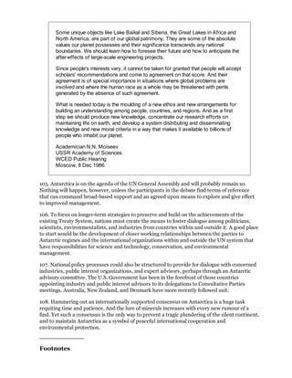Some unique objects like Lake Baikal and Siberia, the Great Lakes in Africa and
       North America, are part of our global patrimony. They are some of the absolute
       values our planet possesses and their significance transcends any national
       boundaries. We should learn how to foresee their future and how to anticipate the
       after-effects of large-scale engineering projects.

       Since people's interests vary, it cannot be taken for granted that people will accept
       scholars' recommendations and come to agreement on that score. And their
       agreement is of special importance in situations where global problems are
       involved and where the human race as a whole may be threatened with perils
       generated by the absence of such agreement.

       What is needed today is the moulding of a new ethos and new arrangements for
       building an understanding among people, countries, and regions. And as a first
       step we should produce new knowledge, concentrate our research efforts on
       maintaining life on earth, and develop a system distributing and disseminating
       knowledge and new moral criteria in a way that makes it available to billions of
       people who inhabit our planet.

       Academician N.N. Moiseev
       USSR Academy of Sciences
       WCED Public Hearing
       Moscow, 8 Dec 1986


105. Antarctica is on the agenda of the UN General Assembly and will probably remain so.
Nothing will happen, however, unless the participants in the debate find terms of reference
that can command broad-based support and an agreed upon means to explore and give effect
to improved management.

106. To focus on longer-term strategies to preserve and build on the achievements of the
existing Treaty System, nations must create the means to foster dialogue among politicians,
scientists, environmentalists, and industries from countries within and outside it. A good place
to start would be the development of closer working relationships between the parties to
Antarctic regimes and the international organizations within and outside the UN system that
have responsibilities for science and technology, conservation, and environmental
management.

107. National policy processes could also be structured to provide for dialogue with concerned
industries, public interest organizations, and expert advisors, perhaps through an Antarctic
advisory committee. The U.S. Government has been in the forefront of those countries
appointing industry and public interest advisors to its delegations to Consultative Parties
meetings. Australia, New Zealand, and Denmark have more recently followed suit.

108. Hammering out an internationally supported consensus on Antarctica is a huge task
requiting time and patience. And the lure of minerals increases with every new rumour of a
find. Yet such a consensus is the only way to prevent a tragic plundering of the silent continent,
and to maintain Antarctica as a symbol of peaceful international cooperation and
environmental protection.



Footnotes
 