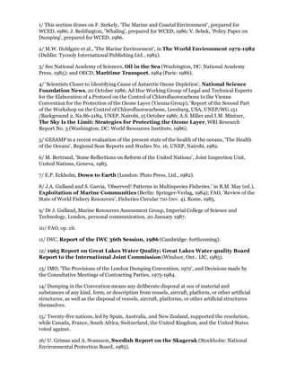 1/ This section draws on F. Szekely, 'The Marine and Coastal Environment', prepared for
WCED, 1986; J. Beddington, 'Whaling', prepared for WCED, 1986; V. Sebek, 'Policy Paper on
Dumping', prepared for WCED, 1986.

2/ M.W. Holdgate et al., 'The Marine Environment', in The World Environment 1972-1982
(Dublin: Tycooly International Publishing Ltd., 1982).

3/ See National Academy of Sciences, Oil in the Sea (Washington, DC: National Academy
Press, 1985); and OECD, Maritime Transport, 1984 (Paris: 1986).

4/ 'Scientists Closer to Identifying Cause of Antarctic Ozone Depletion', National Science
Foundation News, 20 October 1986; Ad Hoc Working Group of Legal and Technical Experts
for the Elaboration of a Protocol on the Control of Chlorofluorocarbons to the Vienna
Convention for the Protection of the Ozone Layer (Vienna Group), 'Report of the Second Part
of the Workshop on the Control of Chlorofluorocarbons, Leesburg, USA, UNEP/WG.151
/Background 2, Na.86-2184, UNEP, Nairobi, 15 October 1986; A.S. Miller and I.M. Mintzer,
The Sky Is the Limit: Strategies for Protecting the Ozone Layer, WRI Research
Report No. 3 (Washington, DC: World Resources Institute, 1986).

5/ GESAMP in a recent evaluation of the present state of the health of the oceans, 'The Health
of the Oceans', Regional Seas Reports and Studies No. 16, UNEP, Nairobi, 1982.

6/ M. Bertrand, 'Some Reflections on Reform of the United Nations', Joint Inspection Unit,
United Nations, Geneva, 1985.

7/ E.P. Eckholm, Down to Earth (London: Pluto Press, Ltd., 1982).

8/ J.A. Gulland and S. Garcia, 'Observed! Patterns in Multispecies Fisheries.' in R.M. May (ed.),
Exploitation of Marine Communities (Berlin: Springer-Verlag, 1984); FAO, 'Review of the
State of World Fishery Resources', Fisheries Circular 710 (rev. 4), Rome, 1985.

9/ Dr J. Gulland, Marine Resources Assessment Group, Imperial College of Science and
Technology, London, personal communication, 20 January 1987.

10/ FAO, op. cit.

11/ IWC, Report of the IWC 36th Session, 1986 (Cambridge: forthcoming).

12/ 1965 Report on Great Lakes Water Quality: Great Lakes Water quality Board
Report to the International Joint Commission (Windsor, Ont.: IJC, 1985).

13/ IMO, 'The Provisions of the London Dumping Convention, 1972', and Decisions made by
the Consultative Meetings of Contracting Parties, 1975-1984.

14/ Dumping in the Convention means any deliberate disposal at sea of material and
substances of any kind, form, or description from vessels, aircraft, platform, or other artificial
structures, as well as the disposal of vessels, aircraft, platforms, or other artificial structures
themselves.

15/ Twenty-five nations, led by Spain, Australia, and New Zealand, supported the resolution,
while Canada, France, South Africa, Switzerland, the United Kingdom, and the United States
voted against.

16/ U. Grimas and A. Svansson, Swedish Report on the Skagerak (Stockholm: National
Environmental Protection Board, 1985).
 