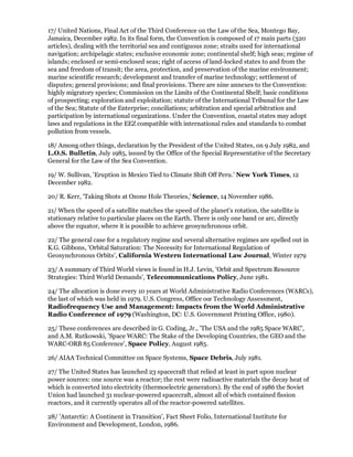 17/ United Nations, Final Act of the Third Conference on the Law of the Sea, Montego Bay,
Jamaica, December 1982. In its final form, the Convention is composed of 17 main parts (320
articles), dealing with the territorial sea and contiguous zone; straits used for international
navigation; archipelagic states; exclusive economic zone; continental shelf; high seas; regime of
islands; enclosed or semi-enclosed seas; right of access of land-locked states to and from the
sea and freedom of transit; the area, protection, and preservation of the marine environment;
marine scientific research; development and transfer of marine technology; settlement of
disputes; general provisions; and final provisions. There are nine annexes to the Convention:
highly migratory species; Commission on the Limits of the Continental Shelf; basic conditions
of prospecting; exploration and exploitation; statute of the International Tribunal for the Law
of the Sea; Statute of the Enterprise; conciliations; arbitration and special arbitration and
participation by international organizations. Under the Convention, coastal states may adopt
laws and regulations in the EEZ compatible with international rules and standards to combat
pollution from vessels.

18/ Among other things, declaration by the President of the United States, on 9 July 1982, and
L.O.S. Bulletin, July 1985, issued by the Office of the Special Representative of the Secretary
General for the Law of the Sea Convention.

19/ W. Sullivan, 'Eruption in Mexico Tied to Climate Shift Off Peru.' New York Times, 12
December 1982.

20/ R. Kerr, 'Taking Shots at Ozone Hole Theories,' Science, 14 November 1986.

21/ When the speed of a satellite matches the speed of the planet's rotation, the satellite is
stationary relative to particular places on the Earth. There is only one band or arc, directly
above the equator, where it is possible to achieve geosynchronous orbit.

22/ The general case for a regulatory regime and several alternative regimes are spelled out in
K.G. Gibbons, 'Orbital Saturation: The Necessity for International Regulation of
Geosynchronous Orbits', California Western International Law Journal, Winter 1979

23/ A summary of Third World views is found in H.J. Levin, 'Orbit and Spectrum Resource
Strategies: Third World Demands', Telecommunications Policy, June 1981.

24/ The allocation is done every 10 years at World Administrative Radio Conferences (WARCs),
the last of which was held in 1979. U.S. Congress, Office oœ Technology Assessment,
Radiofrequency Use and Management: Impacts from the World Administrative
Radio Conference of 1979 (Washington, DC: U.S. Government Printing Office, 1980).

25/ These conferences are described in G. Coding, Jr., 'The USA and the 1985 Space WARC',
and A.M. Rutkowski, 'Space WARC: The Stake of the Developing Countries, the GEO and the
WARC-ORB 85 Conference', Space Policy, August 1985.

26/ AIAA Technical Committee on Space Systems, Space Debris, July 1981.

27/ The United States has launched 23 spacecraft that relied at least in part upon nuclear
power sources: one source was a reactor; the rest were radioactive materials the decay heat of
which is converted into electricity (thermoelectric generators). By the end of 1986 the Soviet
Union had launched 31 nuclear-powered spacecraft, almost all of which contained fission
reactors, and it currently operates all of the reactor-powered satellites.

28/ 'Antarctic: A Continent in Transition', Fact Sheet Folio, International Institute for
Environment and Development, London, 1986.
 