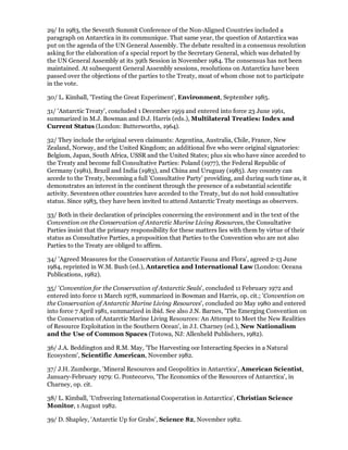 29/ In 1983, the Seventh Summit Conference of the Non-Aligned Countries included a
paragraph on Antarctica in its communique. That same year, the question of Antarctica was
put on the agenda of the UN General Assembly. The debate resulted in a consensus resolution
asking for the elaboration of a special report by the Secretary General, which was debated by
the UN General Assembly at its 39th Session in November 1984. The consensus has not been
maintained. At subsequent General Assembly sessions, resolutions on Antarctica have been
passed over the objections of the parties to the Treaty, moat of whom chose not to participate
in the vote.

30/ L. Kimball, 'Testing the Great Experiment', Environment, September 1985.

31/ 'Antarctic Treaty', concluded 1 December 1959 and entered into force 23 June 1961,
summarized in M.J. Bowman and D.J. Harris (eds.), Multilateral Treaties: Index and
Current Status (London: Butterworths, 1964).

32/ They include the original seven claimants: Argentina, Australia, Chile, France, New
Zealand, Norway, and the United Kingdom; an additional five who were original signatories:
Belgium, Japan, South Africa, USSR and the United States; plus six who have since acceded to
the Treaty and become full Consultative Parties: Poland (1977), the Federal Republic of
Germany (1981), Brazil and India (1983), and China and Uruguay (1985). Any country can
accede to the Treaty, becoming a full 'Consultative Party' providing, and during such time as, it
demonstrates an interest in the continent through the presence of a substantial scientific
activity. Seventeen other countries have acceded to the Treaty, but do not hold consultative
status. Since 1983, they have been invited to attend Antarctic Treaty meetings as observers.

33/ Both in their declaration of principles concerning the environment and in the text of the
Convention on the Conservation of Antarctic Marine Living Resources, the Consultative
Parties insist that the primary responsibility for these matters lies with them by virtue of their
status as Consultative Parties, a proposition that Parties to the Convention who are not also
Parties to the Treaty are obliged to affirm.

34/ 'Agreed Measures for the Conservation of Antarctic Fauna and Flora', agreed 2-13 June
1984, reprinted in W.M. Bush (ed.), Antarctica and International Law (London: Oceana
Publications, 1982).

35/ 'Convention for the Conservation of Antarctic Seals', concluded 11 February 1972 and
entered into force 11 March 1978, summarized in Bowman and Harris, op. cit.; 'Convention on
the Conservation of Antarctic Marine Living Resources', concluded 20 May 1980 and entered
into force 7 April 1981, summarized in ibid. See also J.N. Barnes, 'The Emerging Convention on
the Conservation of Antarctic Marine Living Resources: An Attempt to Meet the New Realities
of Resource Exploitation in the Southern Ocean', in J.I. Charney (ed.), New Nationalism
and the Use of Common Spaces (Totowa, NJ: Allenheld Publishers, 1982).

36/ J.A. Beddington and R.M. May, 'The Harvesting oœ Interacting Species in a Natural
Ecosystem', Scientific American, November 1982.

37/ J.H. Zumborge, 'Mineral Resources and Geopolitics in Antarctica', American Scientist,
January-February 1979: G. Pontecorvo, 'The Economics of the Resources of Antarctica', in
Charney, op. cit.

38/ L. Kimball, 'Unfreezing International Cooperation in Antarctica', Christian Science
Monitor, 1 August 1982.

39/ D. Shapley, 'Antarctic Up for Grabs', Science 82, November 1982.
 