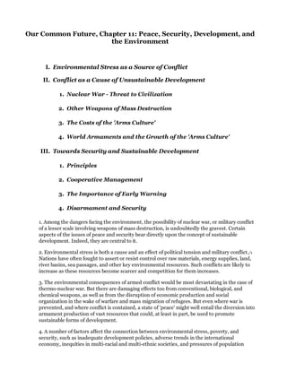 Our Common Future, Chapter 11: Peace, Security, Development, and
                      the Environment


      I. Environmental Stress as a Source of Conflict

    II. Conflict as a Cause of Unsustainable Development

            1. Nuclear War - Threat to Civilization

            2. Other Weapons of Mass Destruction

            3. The Costs of the 'Arms Culture'

            4. World Armaments and the Growth of the 'Arms Culture'

    III. Towards Security and Sustainable Development

            1. Principles

            2. Cooperative Management

            3. The Importance of Early Warning

            4. Disarmament and Security

   1. Among the dangers facing the environment, the possibility of nuclear war, or military conflict
   of a lesser scale involving weapons of mass destruction, is undoubtedly the gravest. Certain
   aspects of the issues of peace and security bear directly upon the concept of sustainable
   development. Indeed, they are central to it.

   2. Environmental stress is both a cause and an effect of political tension and military conflict./1
   Nations have often fought to assert or resist control over raw materials, energy supplies, land,
   river basins, sea passages, and other key environmental resources. Such conflicts are likely to
   increase as these resources become scarcer and competition for them increases.

   3. The environmental consequences of armed conflict would be most devastating in the case of
   thermo-nuclear war. But there are damaging effects too from conventional, biological, and
   chemical weapons, as well as from the disruption of economic production and social
   organization in the wake of warfare and mass migration of refugees. But even where war is
   prevented, and where conflict is contained, a state of 'peace' might well entail the diversion into
   armament production of vast resources that could, at least in part, be used to promote
   sustainable forms of development.

   4. A number of factors affect the connection between environmental stress, poverty, and
   security, such as inadequate development policies, adverse trends in the international
   economy, inequities in multi-racial and multi-ethnic societies, and pressures of population
 
