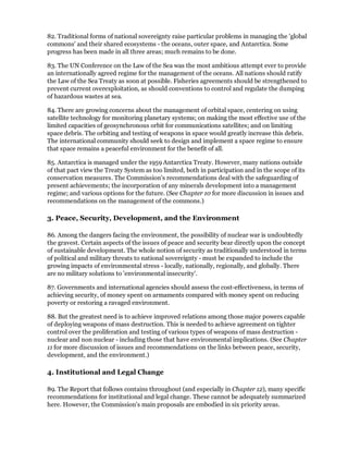 82. Traditional forms of national sovereignty raise particular problems in managing the 'global
commons' and their shared ecosystems - the oceans, outer space, and Antarctica. Some
progress has been made in all three areas; much remains to be done.

83. The UN Conference on the Law of the Sea was the most ambitious attempt ever to provide
an internationally agreed regime for the management of the oceans. All nations should ratify
the Law of the Sea Treaty as soon at possible. Fisheries agreements should be strengthened to
prevent current overexploitation, as should conventions to control and regulate the dumping
of hazardous wastes at sea.

84. There are growing concerns about the management of orbital space, centering on using
satellite technology for monitoring planetary systems; on making the most effective use of the
limited capacities of geosynchronous orbit for communications satellites; and on limiting
space debris. The orbiting and testing of weapons in space would greatly increase this debris.
The international community should seek to design and implement a space regime to ensure
that space remains a peaceful environment for the benefit of all.

85. Antarctica is managed under the 1959 Antarctica Treaty. However, many nations outside
of that pact view the Treaty System as too limited, both in participation and in the scope of its
conservation measures. The Commission's recommendations deal with the safeguarding of
present achievements; the incorporation of any minerals development into a management
regime; and various options for the future. (See Chapter 10 for more discussion in issues and
recommendations on the management of the commons.)

3. Peace, Security, Development, and the Environment

86. Among the dangers facing the environment, the possibility of nuclear war is undoubtedly
the gravest. Certain aspects of the issues of peace and security bear directly upon the concept
of sustainable development. The whole notion of security as traditionally understood in terms
of political and military threats to national sovereignty - must be expanded to include the
growing impacts of environmental stress - locally, nationally, regionally, and globally. There
are no military solutions to 'environmental insecurity'.

87. Governments and international agencies should assess the cost-effectiveness, in terms of
achieving security, of money spent on armaments compared with money spent on reducing
poverty or restoring a ravaged environment.

88. But the greatest need is to achieve improved relations among those major powers capable
of deploying weapons of mass destruction. This is needed to achieve agreement on tighter
control over the proliferation and testing of various types of weapons of mass destruction -
nuclear and non nuclear - including those that have environmental implications. (See Chapter
11 for more discussion of issues and recommendations on the links between peace, security,
development, and the environment.)

4. Institutional and Legal Change

89. The Report that follows contains throughout (and especially in Chapter 12), many specific
recommendations for institutional and legal change. These cannot be adequately summarized
here. However, the Commission's main proposals are embodied in six priority areas.
 