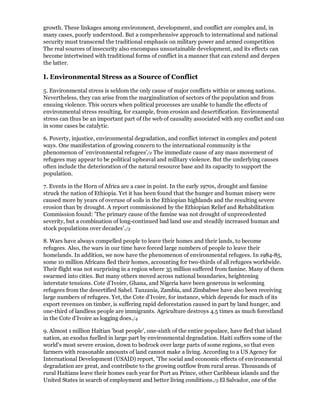 growth. These linkages among environment, development, and conflict are complex and, in
many cases, poorly understood. But a comprehensive approach to international and national
security must transcend the traditional emphasis on military power and armed competition
The real sources of insecurity also encompass unsustainable development, and its effects can
become intertwined with traditional forms of conflict in a manner that can extend and deepen
the latter.

I. Environmental Stress as a Source of Conflict

5. Environmental stress is seldom the only cause of major conflicts within or among nations.
Nevertheless, they can arise from the marginalization of sectors of the population and from
ensuing violence. This occurs when political processes are unable to handle the effects of
environmental stress resulting, for example, from erosion and desertification. Environmental
stress can thus be an important part of the web of causality associated with any conflict and can
in some cases be catalytic.

6. Poverty, injustice, environmental degradation, and conflict interact in complex and potent
ways. One manifestation of growing concern to the international community is the
phenomenon of 'environmental refugees'/2 The immediate cause of any mass movement of
refugees may appear to be political upheaval and military violence. But the underlying causes
often include the deterioration of the natural resource base and its capacity to support the
population.

7. Events in the Horn of Africa are a case in point. In the early 1970s, drought and famine
struck the nation of Ethiopia. Yet it has been found that the hunger and human misery were
caused more by years of overuse of soils in the Ethiopian highlands and the resulting severe
erosion than by drought. A report commissioned by the Ethiopian Relief and Rehabilitation
Commission found: 'The primary cause of the famine was not drought of unprecedented
severity, but a combination of long-continued bad land use and steadily increased human and
stock populations over decades'./3

8. Wars have always compelled people to leave their homes and their lands, to become
refugees. Also, the wars in our time have forced large numbers of people to leave their
homelands. In addition, we now have the phenomenon of environmental refugees. In 1984-85,
some 10 million Africans fled their homes, accounting for two-thirds of all refugees worldwide.
Their flight was not surprising in a region where 35 million suffered from famine. Many of them
swarmed into cities. But many others moved across national boundaries, heightening
interstate tensions. Cote d'Ivoire, Ghana, and Nigeria have been generous in welcoming
refugees from the desertified Sahel. Tanzania, Zambia, and Zimbabwe have also been receiving
large numbers of refugees. Yet, the Cote d'Ivoire, for instance, which depends for much of its
export revenues on timber, is suffering rapid deforestation caused in part by land hunger, and
one-third of landless people are immigrants. Agriculture destroys 4.5 times as much forestland
in the Cote d'Ivoire as logging does./4

9. Almost 1 million Haitian 'boat people', one-sixth of the entire populace, have fled that island
nation, an exodus fuelled in large part by environmental degradation. Haiti suffers some of the
world's most severe erosion, down to bedrock over large parts of some regions, so that even
farmers with reasonable amounts of land cannot make a living. According to a US Agency for
International Development (USAID) report, 'The social and economic effects of environmental
degradation are great, and contribute to the growing outflow from rural areas. Thousands of
rural Haitians leave their homes each year for Port au Prince, other Caribbean islands and the
United States in search of employment and better living conditions./5 El Salvador, one of the
 