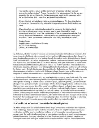 How can the world of nature and the community of peoples with their national
       economies be harmonized? Posing the question this way suggests that the two are
       separate. But not so. Humanity, the human species, exists and it supported within
       the world of nature. And I mean that not figuratively but literally.

       We are deep-air animals living inside an ecological system. We draw boundaries,
       of course, on the ecosphere for national and regional purposes. But it is all of one
       piece.

       When, therefore, we optimistically declare that economic development and
       environmental maintenance can go along hand in hand, this qualifier must
       immediately be added: only if the maintenance of the ecosphere is made the first
       priority. Economic development must be secondary, guided by strict ecological
       standards. These fundamental ideas are far from being universally accepted.

       Stanley Rowe
       Saskatchewan Environmental Society
       WCED Public Hearing
       Ottawa, 26-27 May 1986


14. Fisheries, whether coastal or oceanic, are fundamental to the diets of many countries. For
some countries, fishing is a key economic sector, and overfishing poses immediate dangers to
several national economies. In 1974 Iceland, largely dependent on its fishing industry, found
itself embroiled with the United Kingdom in a 'cod war'. Similar tensions exist in the Japanese
and Korean seas and on both sides of the South Atlantic. The 1986 declaration of an exclusive
fishery zone around the Falkland/Malvinas Islands has further unsettled relations between
Britain and Argentina. Disputes over fishing rights in the South Pacific and the search for tuna
by distant-water fleets led to increased competition for diplomatic and fisheries advantages by
the major powers in that region in 1986. Fisheries-related disputes may well become more
frequent as nations harvest fish stocks beyond the level of sustainable yields.

15. Environmental threats to security are now beginning to emerge on a global scale. The most
worrisome of these stem from the possible consequences of global warming caused by the
atmospheric build-up of carbon dioxide and other gases./9 (See Chapter 7.) Any such climatic
change would quite probably be unequal in its effects, disrupting agricultural systems in areas
that provide a large proportion of the world's cereal harvests and perhaps triggering mass
population movements in areas where hunger is already endemic. Sea levels may rise during
the first half of the next century enough to radically change the boundaries between coastal
nations and to change the shapes and strategic importance of international waterways - effects
both likely to increase international tensions. The climatic and sea-level changes are also likely
to disrupt the breeding grounds of economically important fish species. Slowing, or adapting
to, global warming is becoming an essential task to reduce the risks of conflict.

II. Conflict as a Cause of Unsustainable Development

16. Arms competition and armed conflict create major obstacles to sustainable development.
They make huge claims on scarce material resources. They pre-empt human resources and
wealth that could be used to combat the collapse of environmental support systems, the
poverty, and the underdevelopment that in combination contribute so much to contemporary
political insecurity. They may stimulate an ethos that is antagonistic towards cooperation
among nations whose ecological and economic interdependence requires them to overcome
 