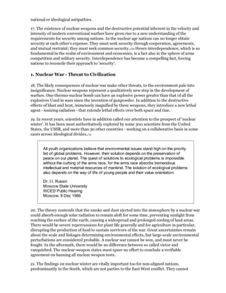 national or ideological antipathies.

17. The existence of nuclear weapons and the destructive potential inherent in the velocity and
intensity of modern conventional warfare have given rise to a new understanding of the
requirements for security among nations. In the nuclear age nations can no longer obtain
security at each other's expense. They must seek security through cooperation, agreements,
and mutual restraint; they must seek common security./10 Hence interdependence, which is so
fundamental in the realm of environment and economics, is a fact also in the sphere of arms
competition and military security. Interdependence has become a compelling fact, forcing
nations to reconcile their approach to 'security'.

1. Nuclear War - Threat to Civilization

18. The likely consequences of nuclear war make other threats, to the environment pale into
insignificance. Nuclear weapons represent a qualitatively new step in the development of
warfare. One thermo-nuclear bomb can have an explosive power greater than that of all the
explosives Used in wars since the invention of gunpowder. In addition to the destructive
effects of blast and heat, immensely magnified by these weapons, they introduce a new lethal
agent - ionizing radiation - that extends lethal effects over both space and tine.

19. In recent years, scientists have in addition called our attention to the prospect of 'nuclear
winter'. It has been most authoritatively explored by some 300 scientists from the United
States, the USSR, and more than 30 other countries - working on a collaborative basis in some
cases across ideological divides./11


       All youth organizations believe that environmental issues stand high on the priority
       list of global problems. However, their solution depends on the preservation of
       peace on our planet. The quest of solutions to ecological problems is impossible
       without the curbing of the arms race, for the arms race absorbs tremendous
       intellectual and material resources of mankind. The solution of ecological problems
       also depends on the way of life of young people and their value orientation.

       Dr. I.I. Russin
       Moscow State University
       WCED Public Hearing
       Moscow, 8 Dec 1986


20. The theory contends that the smoke and dust ejected into the atmosphere by a nuclear war
could absorb enough solar radiation to remain aloft for some time, preventing sunlight from
reaching the surface of the earth, causing a widespread and prolonged cooling of land areas.
There would be severe repercussions for plant life generally and for agriculture in particular,
disrupting the production of food to sustain survivors of the war. Great uncertainties remain
about the scale and linkages determining environmental effects, but large-scale environmental
perturbations are considered probable. A nuclear war cannot be won, and must never be
fought. In the aftermath, there would be no difference between so called victor and
vanquished. The nuclear-weapon states must spare no effort to conclude a verifiable
agreement on banning all nuclear weapon tests.

21. The findings on nuclear winter are vitally important too for non-aligned nations,
predominantly in the South, which are not parties to the East West conflict. They cannot
 
