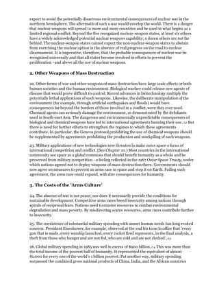 expect to avoid the potentially disastrous environmental consequences of nuclear war in the
northern hemisphere. The aftermath of such a war would envelop the world. There is a danger
that nuclear weapons will spread to more and more countries and be used in what begins as a
limited regional conflict. Beyond the five recognized nuclear-weapon states, at least six others
have a widely acknowledged potential nuclear weapons capability; a dozen others are not far
behind. The nuclear-weapon states cannot expect the non-nuclear-weapon states to abstain
from exercising the nuclear option in the absence of real progress on the road to nuclear
disarmament. It is imperative, therefore, that the probable consequences of nuclear war be
recognized universally and that all states become involved in efforts to prevent the
proliferation - and above all the use of nuclear weapons.

2. Other Weapons of Mass Destruction

22. Other forms of war and other weapons of mass destruction have large scale effects or both
human societies and the human environment. Biological warfare could release new agents of
disease that would prove difficult to control. Recent advances in biotechnology multiply the
potentially lethal applications of such weapons. Likewise, the deliberate manipulation of the
environment (for example, through artificial earthquakes and floods) would have
consequences far beyond the borders of those involved in a conflict, were they ever used.
Chemical agents can seriously damage the environment, as demonstrated by the defoliants
used in South-east Asia. The dangerous and environmentally unpredictable consequences of
biological and chemical weapons have led to international agreements banning their use./12 But
there is need for further efforts to strengthen the regimes to which these agreements
contribute. In particular, the Geneva protocol prohibiting the use of chemical weapons should
be supplemented by agreements prohibiting the production and stockpiling of such weapons.

23. Military applications of new technologies now threaten lo make outer space a focus of
international competition and conflict. (See Chapter 10.) Most countries in the international
community see space as a global commons that should benefit humanity as a whole and be
preserved from military competition - a feeling reflected in the 1967 Outer Space Treaty, under
which nations agreed not to deploy weapons of mass destruction there. Governments should
now agree on measures to prevent an arms race in space and stop it on Earth. Failing such
agreement, the arms race could expand, with dire consequences for humanity.

3. The Costs of the 'Arms Culture'

24. The absence of war is not peace; nor does it necessarily provide the conditions for
sustainable development. Competitive arms races breed insecurity among nations through
spirals of reciprocal fears. Nations need to muster resources to combat environmental
degradation and mass poverty. By misdirecting scarce resources, arms races contribute further
to insecurity.

25. The coexistence of substantial military spending with unmet human needs has long evoked
concern. President Eisenhower, for example, observed at the end his term in office that 'every
gun that is made, every warship launched, every rocket fired represents, in the final analysis, a
theft from those who hunger and are not fed, who are cold and are not clothed'./13

26. Global military spending in 1985 was well in excess of $900 billion./14 This was more than
the total income of the poorest half of humanity. It represented the equivalent of almost
$1,000 for every one of the world's 1 billion poorest. Put another way, military spending
surpassed the combined gross national products of China, India, and the African countries
 