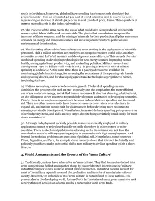 south of the Sahara. Moreover, global military spending has risen not only absolutely but
proportionately - from an estimated 4.7 per cent of world output in 1960 to over 6 per cent -
representing an increase of about 150 per cent in real (constant price) terms. Three-quarters of
current expenditure is in the industrial world./15

27. The true cost of the arms race is the loss of what could have been produced instead with
scarce capital, labour skills, and raw materials. The plants that manufacture weapons, the
transport of those weapons, and the mining of minerals for their production all place enormous
demands on energy and mineral resources and are a major contributor to pollution and
environmental deterioration.

28. The distorting effects of the 'arms culture' are most striking in the deployment of scientific
personnel. Half a million scientists are employed on weapons research world-wide, and they
account to: around half of all research and development expenditure./16 This exceeds the total
combined spending on developing technologies for new energy sources, improving human
health, raising agricultural productivity, and controlling pollution. Military research and
development - $70-80 billion world-wide in 1984 - is growing at twice the rate of military
spending as a whole./17 At the same time, there is a paucity of resources available for
monitoring global climatic change, for surveying the ecosystems of disappearing rain forests
and spreading deserts, and for developing agricultural technologies appropriate to rainfed,
tropical agriculture.

29. Nations are seeking a new era of economic growth. The level of spending on arms
diminishes the prospects for such an era - especially one that emphasizes the more efficient
use of raw materials, energy, and skilled human resources. It also has a bearing, albeit indirect,
on the willingness of rich countries to provide development assistance to developing countries.
Clearly, there is no simple correspondence between reduced defence spending and increased
aid. There are other reasons aside from domestic resource constraints for a reluctance to
expand aid, and nations cannot wait for disarmament before devoting more resources to
ensuring sustainable development. Nonetheless, increased defence spending puts pressure on
other budgetary items, and aid is an easy target, despite being a relatively small outlay for most
donor countries./18

30. Although redeployment is clearly possible, resources currently employed in military
applications cannot be redeployed quickly or easily elsewhere in other sectors or other
countries. There are technical problems in achieving such a transformation, not least the
contribution made by military spending to jobs in economies with high unemployment. And
beyond the technical problems are questions of political will. Nonetheless, some countries -
China, Argentina, and Peru, for example - have recently shown that it is both technically and
politically possible to make substantial shifts from military to civilian spending within a short
time./19

4. World Armaments and the Growth of the 'Arms Culture'

31. Traditionally, nations have adhered to an 'arms culture'. They find themselves locked into
arms competitions fuelled among other things by powerful vested interests in the 'military-
industrial complex' as well as in the armed forces themselves. Industrial nations account for
most of the military expenditures and the production and transfer of arms in international
society. However, the influence of this 'arms culture' is not confined to these nations. It is
present also in the developing world, fostered both by the desire of many governments to seek
security through acquisition of arms and by a burgeoning world arms trade.
 