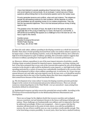I have here listened to people speaking about financial crises, famine, pollution,
       and social injustice at various levels. As an ecologist, I cannot see any of these
       questions without linking them to the armaments question and to the nuclear issue.

       Poverty generates tensions and conflicts, urban and rural violence. The indigenous
       people are still awaiting solutions for their problems. All this depends on money
       and nevertheless we are spending money on our nuclear programmes. They say
       that this has peaceful objectives. This is not true because precious money is being
       spent on this.

       The greatest crime: the death of hope, the death of all of the rights we all have,
       especially that of the young of believing in a future, the hope for a normal life, a
       difficult life but something that appears as a challenge to live it the best we can. We
       have a right to this chance.

       Cacilda Lanuza
       Brazilian Ecological Movement
       WCED Public Hearing
       Sao Paulo, 28- 29 Oct 1985


32. Since the early 1960s, military spending in developing countries as a whole has increased
fivefold. Their share of total spending increased from under one-tenth to almost a quarter of a
far larger total./20 Some developing countries, such as the Republic of Korea, have achieved a
high level of development in spite of military spending. But systematic analysis suggests that
increases in military spending have had negative effects on economic performance./21

33. Moreover, defence expenditure is one of the most import-intensive of activities, usually
creating a large secondary demand for imported spares, ammunition, servicing, training, and
fuel. It has been estimated that 20 per cent of the external debt acquired by non-oil developing
countries in the decade to 1982 could be attributed to arms imports./22 And high levels of arms
spending motivated by a variety of reasons have undoubtedly contributed to the severity of the
crises of development in Africa, where military spending rose, in real terms, by 7.8 per cent per
annum between 1971 and 1982, and arms imports rose by 18.5 per cent./23 it should be noted in
this connection that in the case of the Frontline States they have been compelled to expand
their armed forces because of the threat from South Africa.

34. The development of an 'arms culture' in many developing countries presents particular
dangers in the context of environmental and poverty-induced stresses. There are already
numerous simmering disputes in the Third World - over 40 unresolved - many arising from
boundaries defined in colonial times.

35. Sophisticated weapons can help convert the potential into actual conflict. According to the
UN Group of Governmental Experts on the Relationship Between Disarmament and
Development:

      There can no longer be the slightest doubt that resource scarcities and ecological
      stresses constitute real and imminent threats to the future well-being of all people and
      nations. These challenges are fundamentally non-military and it is imperative that they
      be addressed accordingly. If this is not recognized, ... there is a grave risk that the
      situation will deteriorate to the point of crisis where, even with low probability of
      success, the use of force could be seen as a way to produce results quickly enough. This
      is far from being a remote possibility. In recent years, there has been a marked tendency
 