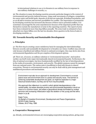 in international relations to use or to threaten to use military force in response to
      non-military challenges to security./24

36. The situation in many developing countries presents particular dangers in the context of
environmental and poverty-induced stresses. Large-scale movements of refugees, competition
for scarce water and fertile lands, deposits of oil and raw materials, ill-defined boundaries, and
so on all add to tensions and increase possibilities for conflict. The importation of armaments
by developing countries has increased also because of these real or potential conflicts. It is
sometimes encouraged by the arms manufacturers because of the important profits that can
themselves sustain the manufacture of arms in the exporting countries. The export of arms
have been evaluated at more than $35 billion annually. The arms trade is estimated to have
absorbed over $300 billion over the last two decades, three-quarters in the form of sales to
developing countries./25

III. Towards Security and Sustainable Development

1. Principles

37. The first step in creating a more satisfactory basis for managing the interrelationships
between security and sustainable development is to broaden our vision. Conflicts may arise not
only because of political and military threats to national sovereignty; they may derive also from
environmental degradation and the pre-emption of development options.

38. There are, of course, no military solutions to 'environmental insecurity'. And modern
warfare can itself create major internationally shared environmental hazards. Furthermore, the
idea of national sovereignty, has been fundamentally modified by the fact of interdependence
in the realm of economics, environment, and security. The global commons cannot be managed
from any national centre: The nation state is insufficient to deal with threats to shared
ecosystems. Threats to environmental security can only be dealt with by joint management and
multilateral procedures and mechanisms.


       Environment must also be an approach to development. Environment is a social
       justice issue and environment even is a peace and security issue. The barriers to
       achieving sustainable development are great, as might be expected in a major
       historical transformation, but they are far from insurmountable.

       We approach the millennium in a world in which global interdependence is the
       central reality, but where absolute poverty and environmental degradation cloud our
       vision of a common future, and where a geopolitical climate dominated by nuclear
       terrorism and increasing militarization saps the idealism of the young and the will to
       dream in us all.

       Ralph Torrie
       On Behalf of Canadian Environment, Development and Peace Organizations
       WCED Public Hearing
       Ottawa, 26-27 May 1986



2. Cooperative Management

39. Already, environmental stresses are encouraging cooperation among nations, giving some
 