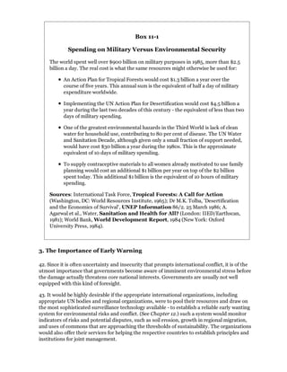 Box 11-1

             Spending on Military Versus Environmental Security

    The world spent well over $900 billion on military purposes in 1985, more than $2.5
    billion a day. The real cost is what the same resources might otherwise be used for:

           An Action Plan for Tropical Forests would cost $1.3 billion a year over the
           course of five years. This annual sum is the equivalent of half a day of military
           expenditure worldwide.

           Implementing the UN Action Plan for Desertification would cost $4.5 billion a
           year during the last two decades of this century - the equivalent of less than two
           days of military spending.

           One of the greatest environmental hazards in the Third World is lack of clean
           water for household use, contributing to 80 per cent of disease. The UN Water
           and Sanitation Decade, although given only a small fraction of support needed,
           would have cost $30 billion a year during the 1980s. This is the approximate
           equivalent of 10 days of military spending.

           To supply contraceptive materials to all women already motivated to use family
           planning would cost an additional $1 billion per year on top of the $2 billion
           spent today. This additional $1 billion is the equivalent of 10 hours of military
           spending.

    Sources: International Task Force, Tropical Forests: A Call for Action
    (Washington, DC: World Resources Institute, 1965); Dr M.K. Tolba, 'Desertification
    and the Economics of Survival', UNEP Information 86/2. 25 March 1986; A.
    Agarwal et al., Water, Sanitation and Health for All? (London: IIED/Earthscan,
    1981); World Bank, World Development Report, 1984 (New York: Oxford
    University Press, 1984).



3. The Importance of Early Warning

42. Since it is often uncertainty and insecurity that prompts international conflict, it is of the
utmost importance that governments become aware of imminent environmental stress before
the damage actually threatens core national interests. Governments are usually not well
equipped with this kind of foresight.

43. It would be highly desirable if the appropriate international organizations, including
appropriate UN bodies and regional organizations, were to pool their resources and draw on
the most sophisticated surveillance technology available - to establish a reliable early wanting
system for environmental risks and conflict. (See Chapter 12.) such a system would monitor
indicators of risks and potential disputes, such as soil erosion, growth in regional migration,
and uses of commons that are approaching the thresholds of sustainability. The organizations
would also offer their services for helping the respective countries to establish principles and
institutions for joint management.
 