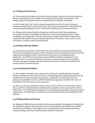 4.1 Getting at the Sources

90. Governments must begin now to make the key national, economic, and sectoral agencies
directly responsible and accountable for ensuring that their policies, programmes, and
budgets support development that is economically and ecologically sustainable.

91. By the same token, the various regional organizations need to do more to integrate
environment fully in their goals and activities. New regional arrangements will especially be
needed among developing countries to deal with transboundary environmental issues.

92. All major international bodies and agencies should ensure that their programmes
encourage and support sustainable development, and they should greatly improve their
coordination and cooperation. The Secretary-General of the United Nations Organization
should provide a high level centre of leadership for the UN system to assess, advise, assist,
and report on progress made towards this goal.

4.2 Dealing with the Effects

93. Governments should also reinforce the roles and capacities of environmental protection
and resource management agencies. This is needed in many industrialized countries, but most
urgently in developing countries, which will need assistance in strengthening their
institutions. The UN Environment Programme (UNEP) should be strengthened as the
principal source on environmental data, assessment, and reporting and as the principal
advocate and agent for change and international cooperation on critical environment and
natural resource protection issues.

4.3 Assessing Global Risks

94. The capacity to identify, assess, and report on risks of irreversible damage to natural
systems and threats to the survival, security, and well being of the world community must be
rapidly reinforced and extended. Governments, individually and collectively, have the
principal responsibility to do this. UNEP's Earthwatch programme should be the centre of
leadership in the UN system on risk assessment

95. However, given the politically sensitive nature of many of the most critical risks, there is
also a need for an independent but complementary capacity to assess and report on critical
global risks. A new international programme for cooperation among largely non-governmental
organizations, scientific bodies, and industry groups should therefore be established for this
purpose.

4.4 Making Informed Choices

96. Making the difficult choices involved in achieving sustainable development will depend on
the widespread support and involvement of an informed public and of NGOs, the scientific
community, and industry. Their rights, roles and participation in development planning,
decision-making, and project implementation should be expanded.
 