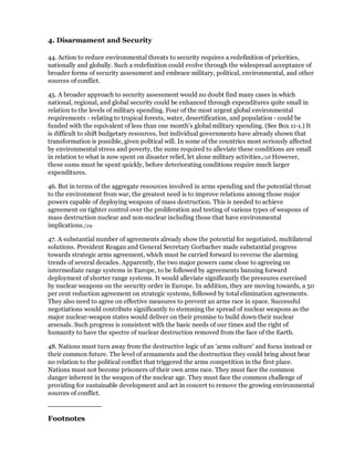 4. Disarmament and Security

44. Action to reduce environmental threats to security requires a redefinition of priorities,
nationally and globally. Such a redefinition could evolve through the widespread acceptance of
broader forms of security assessment and embrace military, political, environmental, and other
sources of conflict.

45. A broader approach to security assessment would no doubt find many cases in which
national, regional, and global security could be enhanced through expenditures quite small in
relation to the levels of military spending. Four of the most urgent global environmental
requirements - relating to tropical forests, water, desertification, and population - could be
funded with the equivalent of less than one month's global military spending. (See Box 11-1.) It
is difficult to shift budgetary resources, but individual governments have already shown that
transformation is possible, given political will. In some of the countries most seriously affected
by environmental stress and poverty, the sums required to alleviate these conditions are small
in relation to what is now spent on disaster relief, let alone military activities./28 However,
these sums must be spent quickly, before deteriorating conditions require much larger
expenditures.

46. But in terms of the aggregate resources involved in arms spending and the potential throat
to the environment from war, the greatest need is to improve relations among those major
powers capable of deploying weapons of mass destruction. This is needed to achieve
agreement on tighter control over the proliferation and testing of various types of weapons of
mass destruction nuclear and non-nuclear including those that have environmental
implications./29

47. A substantial number of agreements already show the potential for negotiated, multilateral
solutions. President Reagan and General Secretary Gorbachev made substantial progress
towards strategic arms agreement, which must be carried forward to reverse the alarming
trends of several decades. Apparently, the two major powers came close to agreeing on
intermediate range systems in Europe, to be followed by agreements banning forward
deployment of shorter range systems. It would alleviate significantly the pressures exercised
by nuclear weapons on the security order in Europe. In addition, they are moving towards, a 50
per cent reduction agreement on strategic systems, followed by total elimination agreements.
They also need to agree on effective measures to prevent an arms race in space. Successful
negotiations would contribute significantly to stemming the spread of nuclear weapons as the
major nuclear-weapon states would deliver on their promise to build down their nuclear
arsenals. Such progress is consistent with the basic needs of our times and the right of
humanity to have the spectre of nuclear destruction removed from the face of the Earth.

48. Nations must turn away from the destructive logic of an 'arms culture' and focus instead or
their common future. The level of armaments and the destruction they could bring about bear
no relation to the political conflict that triggered the arms competition in the first place.
Nations must not become prisoners of their own arms race. They must face the common
danger inherent in the weapon of the nuclear age. They must face the common challenge of
providing for sustainable development and act in concert to remove the growing environmental
sources of conflict.



Footnotes
 