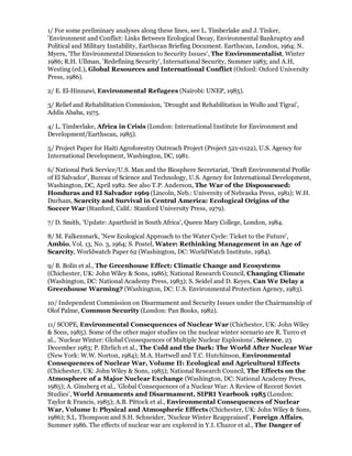 1/ For some preliminary analyses along these lines, see L. Timberlake and J. Tinker,
'Environment and Conflict: Links Between Ecological Decay, Environmental Bankruptcy and
Political and Military Instability, Earthscan Briefing Document. Earthscan, London, 1964; N.
Myers, 'The Environmental Dimension to Security Issues', The Environmentalist, Winter
1986; R.H. Ullman, 'Redefining Security', International Security, Summer 1983; and A.H,
Westing (ed.), Global Resources and International Conflict (Oxford: Oxford University
Press, 1986).

2/ E. El-Hinnawi, Environmental Refugees (Nairobi: UNEP, 1985).

3/ Relief and Rehabilitation Commission, 'Drought and Rehabilitation in Wollo and Tigrai',
Addis Ababa, 1975.

4/ L. Timberlake, Africa in Crisis (London: International Institute for Environment and
Development/Earthscan, 1985).

5/ Project Paper for Haiti Agroforestry Outreach Project (Project 521-0122), U.S. Agency for
International Development, Washington, DC, 1981.

6/ National Park Service/U.S. Man and the Biosphere Secretariat, 'Draft Environmental Profile
of El Salvador', Bureau of Science and Technology, U.S. Agency for International Development,
Washington, DC, April 1982. See also T.P. Anderson, The War of the Dispossessed:
Honduras and El Salvador 1969 (Lincoln, Neb.: University of Nebraska Press, 1981); W.H.
Durham, Scarcity and Survival in Central America: Ecological Origins of the
Soccer War (Stanford, Calif.: Stanford University Press, 1979).

7/ D. Smith, 'Update: Apartheid in South Africa', Queen Mary College, London, 1984.

8/ M. Falkenmark, 'New Ecological Approach to the Water Cycle: Ticket to the Future',
Ambio, Vol. 13, No. 3, 1964; S. Postel, Water: Rethinking Management in an Age of
Scarcity, Worldwatch Paper 62 (Washington, DC: WorldWatch Institute, 1984).

9/ B. Bolin et al., The Greenhouse Effect: Climatic Change and Ecosystems
(Chichester, UK: John Wiley & Sons, 1986); National Research Council, Changing Climate
(Washington, DC: National Academy Press, 1983); S. Seidel and D. Keyes, Can We Delay a
Greenhouse Warming? (Washington, DC: U.S. Environmental Protection Agency, 1983).

10/ Independent Commission on Disarmament and Security Issues under the Chairmanship of
Olof Palme, Common Security (London: Pan Books, 1982).

11/ SCOPE, Environmental Consequences of Nuclear War (Chichester, UK: John Wiley
& Sons, 1985). Some of the other major studies on the nuclear winter scenario are R. Turco et
al., 'Nuclear Winter: Global Consequences of Multiple Nuclear Explosions', Science, 23
December 1983; P. Ehrlich et al., The Cold and the Dark: The World After Nuclear War
(New York: W.W. Norton, 1984); M.A. Hartwell and T.C. Hutchinson, Environmental
Consequences of Nuclear War, Volume II: Ecological and Agricultural Effects
(Chichester, UK: John Wiley & Sons, 1985); National Research Council, The Effects on the
Atmosphere of a Major Nuclear Exchange (Washington, DC: National Academy Press,
1985); A. Ginsberg et al., 'Global Consequences of a Nuclear War: A Review of Recent Soviet
Studies', World Armaments and Disarmament, SIPRI Yearbook 1985 (London:
Taylor & Francis, 1985); A.B. Pittock et al., Environmental Consequences of Nuclear
War, Volume I: Physical and Atmospheric Effects (Chichester, UK: John Wiley & Sons,
1986); S.L. Thompson and S.H. Schneider, 'Nuclear Winter Reappraised', Foreign Affairs,
Summer 1986. The effects of nuclear war are explored in Y.I. Chazor et al., The Danger of
 