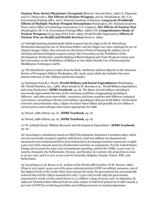 Nuclear War: Soviet Physicians' Viewpoint (Moscow: Novosti Press, 1982); S. Glasstone
and P.J. Dolan (eds.), The Effects of Nuclear Weapons, 3rd ed. (Washington, DC: U.S.
Government Printing office, 1977); National Academy of Sciences, Long-term Worldwide
Effects of Multiple Nuclear Weapon Detonations (Washington, DC: National Academy
Press, 1975); Office of Technology Assessment, U.S. Congress, The Effects of Nuclear War
(Washington, DC: U.S. Government Printing Office, 1980); UN, Comprehensive Study of
Nuclear Weapons (A/35/392) (New York: 1980); World Health Organization, Effects of
Nuclear War on Health and Health Services (Geneva: 1984).

12/ Outright banning of particularly lethal weapons has its origin in the St. Petersburg
Declaration banning the use of 'dum-dum bullets' and the Hague war rules outlining the use of
shaped charges (1899). Also relevant are the Geneva Protocol banning the military use of
chemical and bacteriological weapons (1925); the Convention on the Prohibition of the
Development, Production, and Stockpiling of Bacteriological and Toxin Weapons (1975); and
the Convention on the Prohibition of Military or Any Other Hostile Use of Environmental
Modification Techniques (1978).

13/ The Eisenhower quote is taken from his final, valedictory address (Speech to the American
Society of Newspaper Editors Washington, DC, April, 1953) which also includes the more
famous reference to the 'military-industrial complex'.

14/ Estimates from R.L. Sivard, World Military and Social Expenditures (Washington,
DC: World Priorities, Inc., 1986). More details in M. Brzoska et al., 'World Military Expenditure
and Arms Production', SIPRI Yearbook, op. cit. The figure of total military spending is
necessarily approximate because of the enormous problems of aggregating spending in
different - and often non-convertible - currencies and from countries with different statistical
conventions. According to Sivard, total military spending in 1983 was $728 billion. On the basis
of trends and preliminary data, a figure of at least $900 billion and possibly $1,000 billion in
current prices and exchange rates seems appropriate for 1986.

15/ Sivard, 1986 edition, op. cit., SIPRI Yearbook, op. cit.

16/ Sivard, 1986 edition, op. cit., SIPRI Yearbook, op. cit.

17/ M. Ackland-Hood, 'Military Research and Development Expenditure', SIPRI Yearbook,
op. cit.

18/ According to calculations based on OECD Development Assistance Committee data, which
are not universally accepted, together with Sivard, total non-military development aid
measured in net concessional flows from industrial to developing countries represents roughly
5 per cent of the amount spent by all industrial countries on armaments. For the United States,
foreign aid accounts for 4 per cent of armaments spending, and for the USSR, 1.5 per cent. In
Austria, Denmark, the Netherlands, Norway, and Sweden, by contrast, the proportion is close
to 30 per cent, and it is over 10 per cent for Australia, Belgium, Canada, France, FRG, and
Switzerland,

19/ According to L.H. Brown et al., in State of the World 1986 (London: W.W. Norton, 1986),
China in 1972 spent 14 per cent of its gross national product (GNP) on military purposes, one of
the highest levels in the world. Since 1970 (except for 1979), the government has systematically
reduced this until by 1985 it amounted to only 7.5 per cent In mid 1985 the government
announced it would cut the armed forces to 3.2 million, a drop of 24 per cent. In Argentina, by
1984 new President Raul Alfonsin had cut arms outlays to half their peak level of 1980 (nearly 4
per cent of GNP) by reordering priorities and shifting resources to social programmes.
 