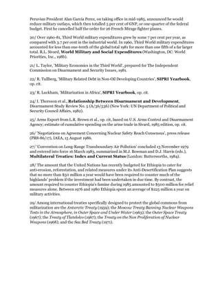 Peruvian President Alan Garcia Perez, on taking office in mid-1985, announced he would
reduce military outlays, which then totalled 5 per cent of GNP, or one-quarter of the federal
budget. First he cancelled half the order for 26 French Mirage fighter planes.

20/ Over 1960-81, Third World military expenditures grew by some 7 per cent per year, as
compared with 3.7 per cent in the industrial world. In 1960, Third World military expenditures
accounted for less than one-tenth of the global total 1981 for more than one fifth of a far larger
total. R.L. Sivard, World Military and Social Expenditures (Washington, DC: World
Priorities, Inc., 198b).

21/ L. Taylor, 'Military Economics in the Third World', prepared for The Independent
Commission on Disarmament and Security Issues, 1981.

22/ R. Tullberg, 'Military Related Debt in Non-Oil Developing Countries', SIPRI Yearbook,
op. cit.

23/ R. Luckham, 'Militarization in Africa', SIPRI Yearbook, op. cit.

24/ I. Thorsson et al., Relationship Between Disarmament and Development,
Disarmament Study Review No. 5 (A/36/536) (New York: UN Department of Political and
Security Council Affairs, 1982).

25/ Arms Export from L.R. Brown et al., op. cit, based on U.S. Arms Control and Disarmament
Agency; estimate of cumulative spending on the arine trade in Sivard, 1985 edition, op. cit.

26/ 'Negotiations on Agreement Concerning Nuclear Safety Reach Consensus', press release
(PR8-86/17), IAEA, 15 August 1986.

27/ 'Convention on Long-Range Transboundary Air Pollution' concluded 13 November 1979
and entered into force 16 March 1983, summarized in M.J. Bowman and D.J. Harris (eds.),
Multilateral Treaties: Index and Current Status (London: Butterworths, 1984).

28/ The amount that the United Nations has recently budgeted for Ethiopia to cater for
anti-erosion, reforestation, and related measures under its Anti-Desertification Plan suggests
that no more than $50 million a year would have been required to counter much of the
highlands' problem if the investment had been undertaken in due time. By contrast, the
amount required to counter Ethiopia's famine during 1985 amounted to $500 million for relief
measures alone. Between 1976 and 1980 Ethiopia spent an average of $225 million a year on
military activities.

29/ Among international treaties specifically designed to protect the global commons from
militarization are the Antarctic Treaty (1959); the Moscow Treaty Banning Nuclear Weapons
Tests in the Atmosphere, in Outer Space and Under Water (1963); the Outer Space Treaty
(1967); the Treaty of Tlatelolco (1967); the Treaty on the Non Proliferation of Nuclear
Weapons (1968); and the Sea Bed Treaty (1971).
 