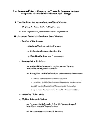Our Common Future, Chapter 12: Towards Common Action:
      Proposals For institutional and Legal Change


 I. The Challenge for Institutional and Legal Change

      1. Shifting the Focus to the Policy Sources

      2. New Imperatives for International Cooperation

 II. Proposals for Institutional and Legal Change

      1. Getting at the Sources

             1.1 National Policies and Institutions

             1.2 Regional and Interregional Action

             1.3 Global Institutions and Programmes

      2. Dealing With the Effects

             2.1 National Environmental Protection and Natural
             Resources Management Agencies

             2.2 Strengthen the United Nations Environment Programme

                  2.2.1 Focus on Environmental Protection Issues

                  2.2.2 Priority to Global Environmental Assessment and Reporting

                  2.2.3 Strengthen International Environmental Cooperation

                  2.2.4. Increase the Revenue and Focus of the Environment Fund

      3. Assessing Global Risks

      4. Making Informed Choices

             4.1 Increase the Role of the Scientific Community and
             Non-Governmental Organizations

             4.2 Increase Cooperation with Industry
 